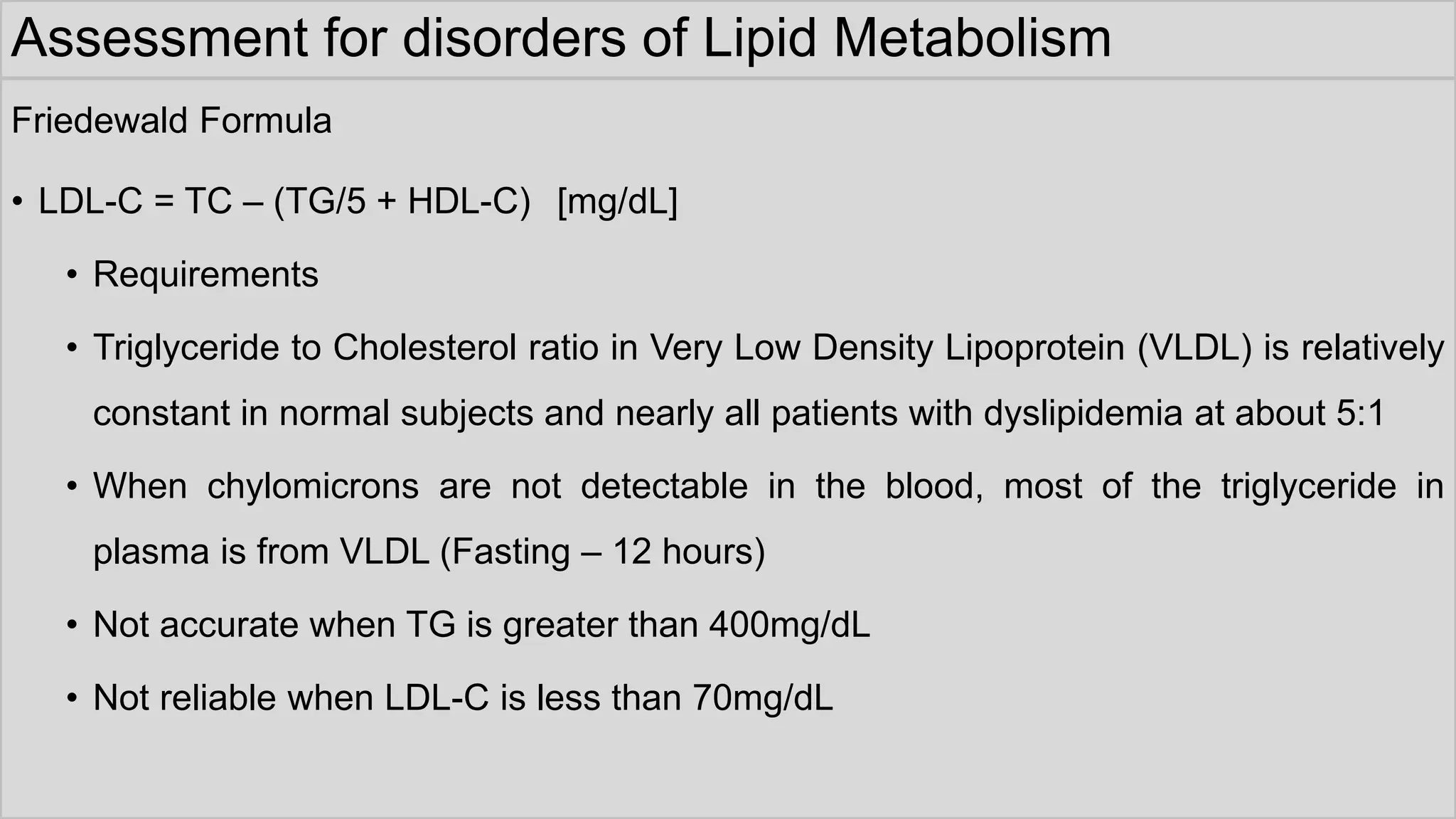 Assessment for disorders of Lipid Metabolism
Friedewald Formula
• LDL-C = TC – (TG/5 + HDL-C) [mg/dL]
• Requirements
• Triglyceride to Cholesterol ratio in Very Low Density Lipoprotein (VLDL) is relatively
constant in normal subjects and nearly all patients with dyslipidemia at about 5:1
• When chylomicrons are not detectable in the blood, most of the triglyceride in
plasma is from VLDL (Fasting – 12 hours)
• Not accurate when TG is greater than 400mg/dL
• Not reliable when LDL-C is less than 70mg/dL
 