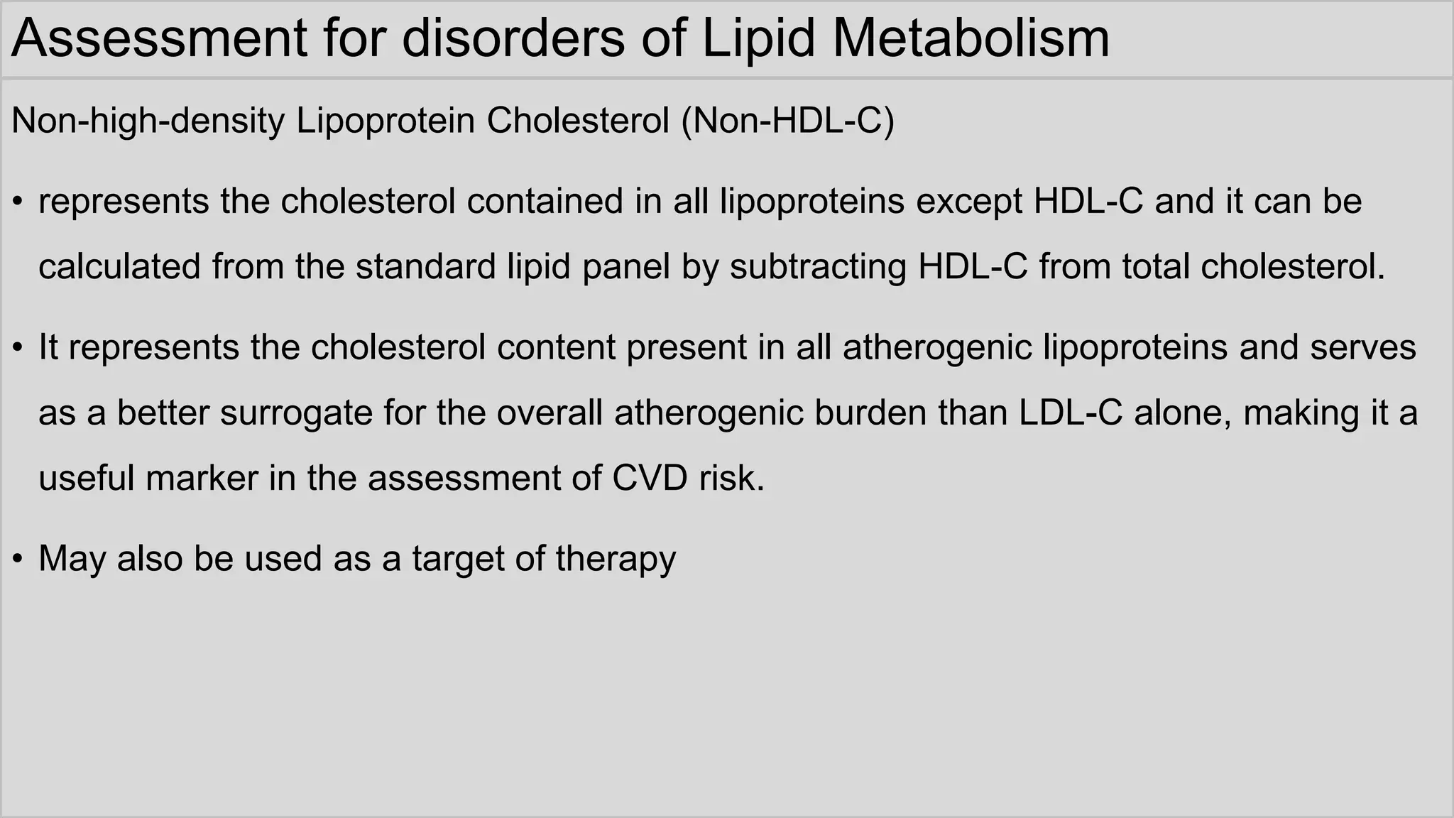 Assessment for disorders of Lipid Metabolism
Non-high-density Lipoprotein Cholesterol (Non-HDL-C)
• represents the cholesterol contained in all lipoproteins except HDL-C and it can be
calculated from the standard lipid panel by subtracting HDL-C from total cholesterol.
• It represents the cholesterol content present in all atherogenic lipoproteins and serves
as a better surrogate for the overall atherogenic burden than LDL-C alone, making it a
useful marker in the assessment of CVD risk.
• May also be used as a target of therapy
 