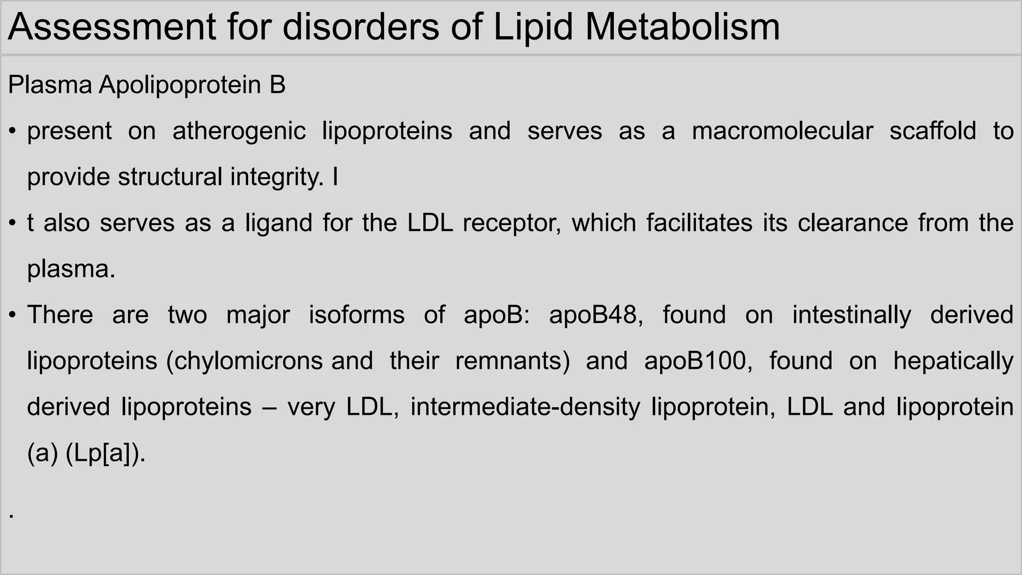 Assessment for disorders of Lipid Metabolism
Plasma Apolipoprotein B
• present on atherogenic lipoproteins and serves as a macromolecular scaffold to
provide structural integrity. I
• t also serves as a ligand for the LDL receptor, which facilitates its clearance from the
plasma.
• There are two major isoforms of apoB: apoB48, found on intestinally derived
lipoproteins (chylomicrons and their remnants) and apoB100, found on hepatically
derived lipoproteins – very LDL, intermediate-density lipoprotein, LDL and lipoprotein
(a) (Lp[a]).
.
 