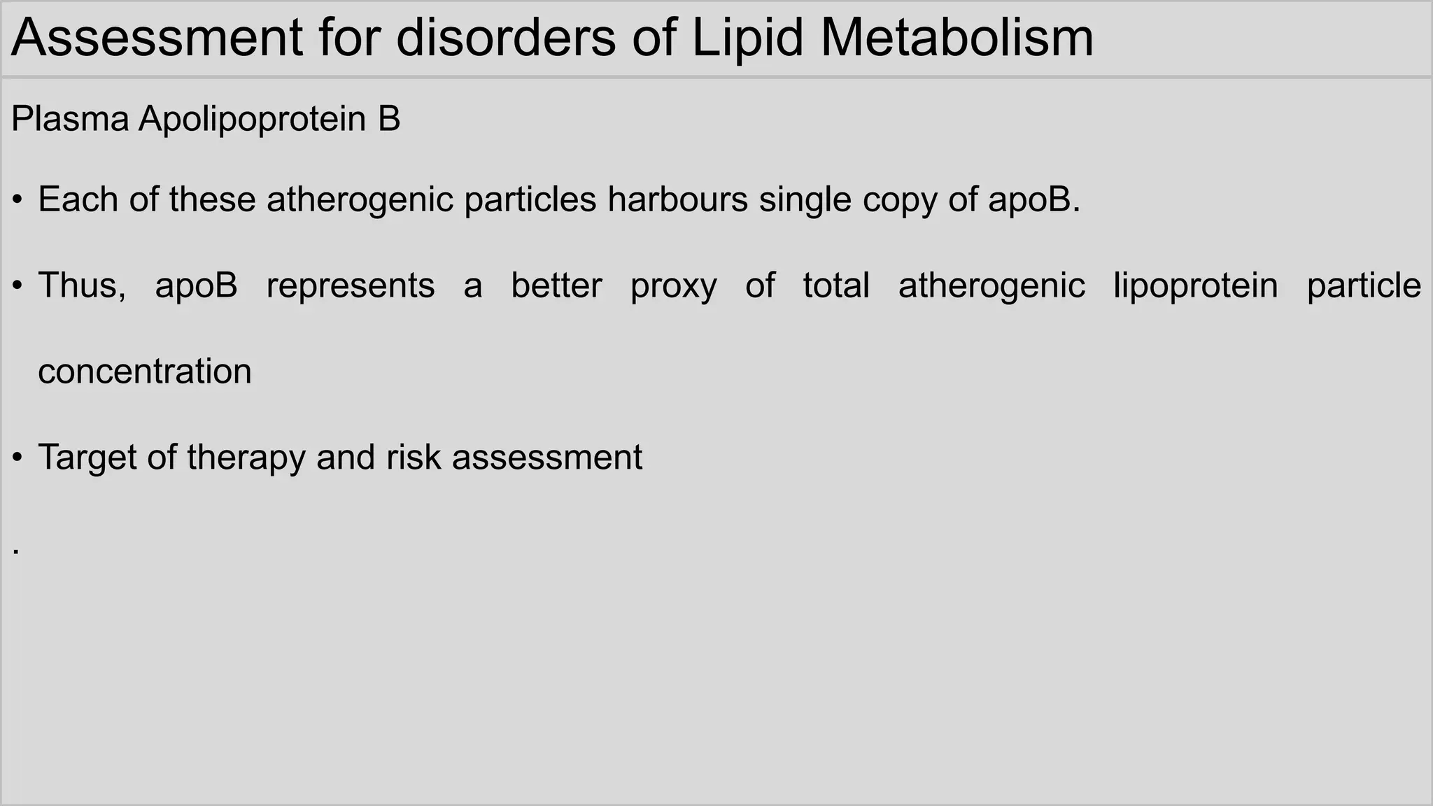 Assessment for disorders of Lipid Metabolism
Plasma Apolipoprotein B
• Each of these atherogenic particles harbours single copy of apoB.
• Thus, apoB represents a better proxy of total atherogenic lipoprotein particle
concentration
• Target of therapy and risk assessment
.
 