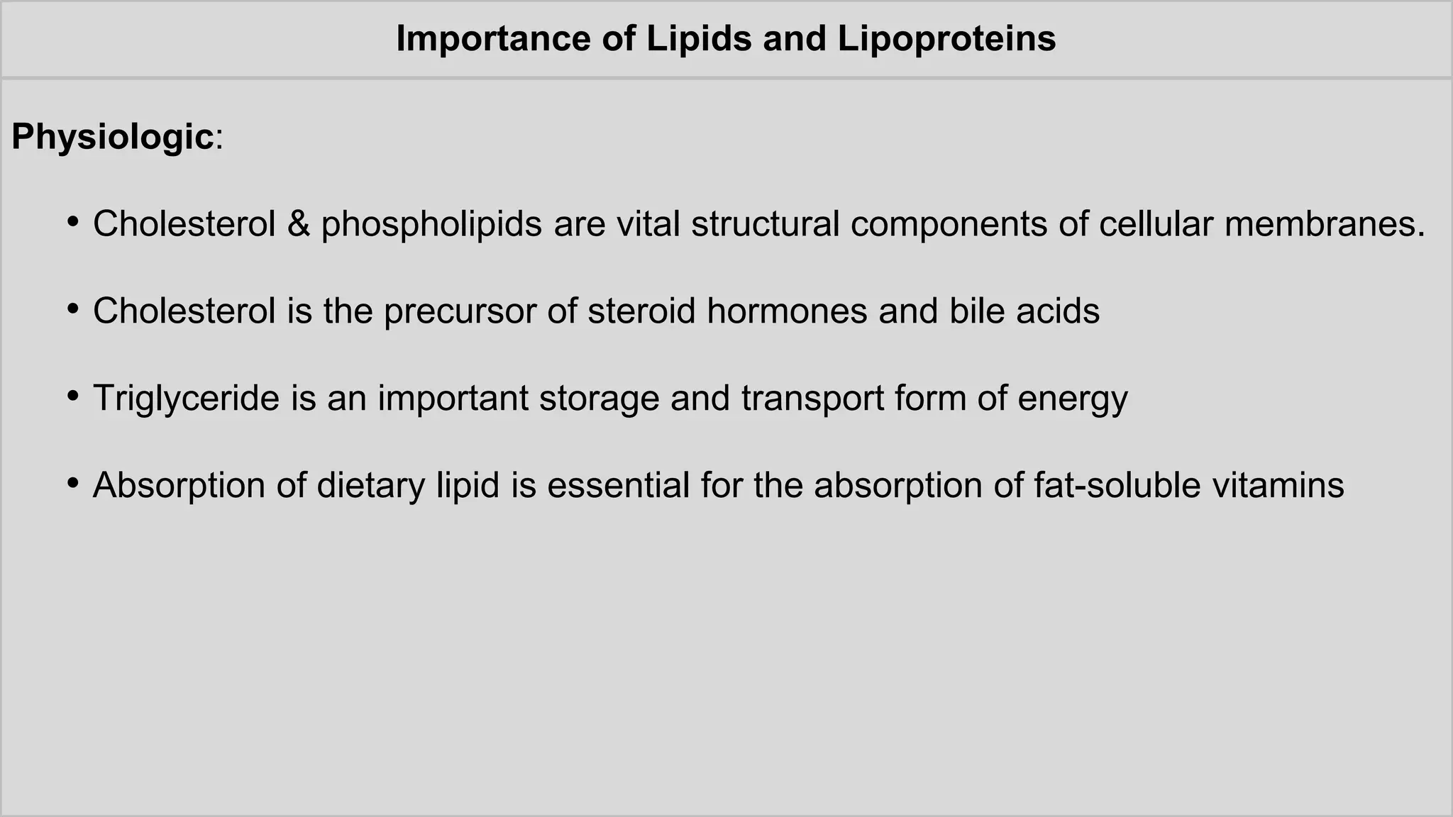 Importance of Lipids and Lipoproteins
Physiologic:
• Cholesterol & phospholipids are vital structural components of cellular membranes.
• Cholesterol is the precursor of steroid hormones and bile acids
• Triglyceride is an important storage and transport form of energy
• Absorption of dietary lipid is essential for the absorption of fat-soluble vitamins
 