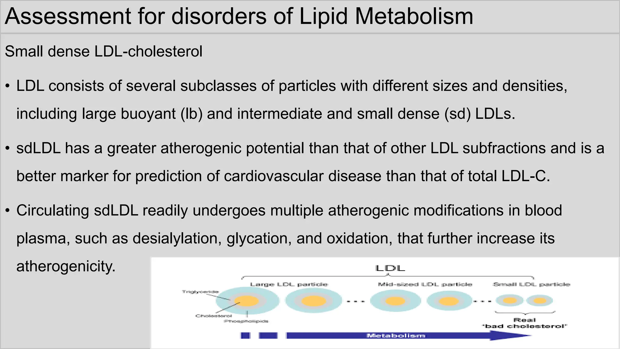 Assessment for disorders of Lipid Metabolism
Small dense LDL-cholesterol
• LDL consists of several subclasses of particles with different sizes and densities,
including large buoyant (lb) and intermediate and small dense (sd) LDLs.
• sdLDL has a greater atherogenic potential than that of other LDL subfractions and is a
better marker for prediction of cardiovascular disease than that of total LDL-C.
• Circulating sdLDL readily undergoes multiple atherogenic modifications in blood
plasma, such as desialylation, glycation, and oxidation, that further increase its
atherogenicity.
 