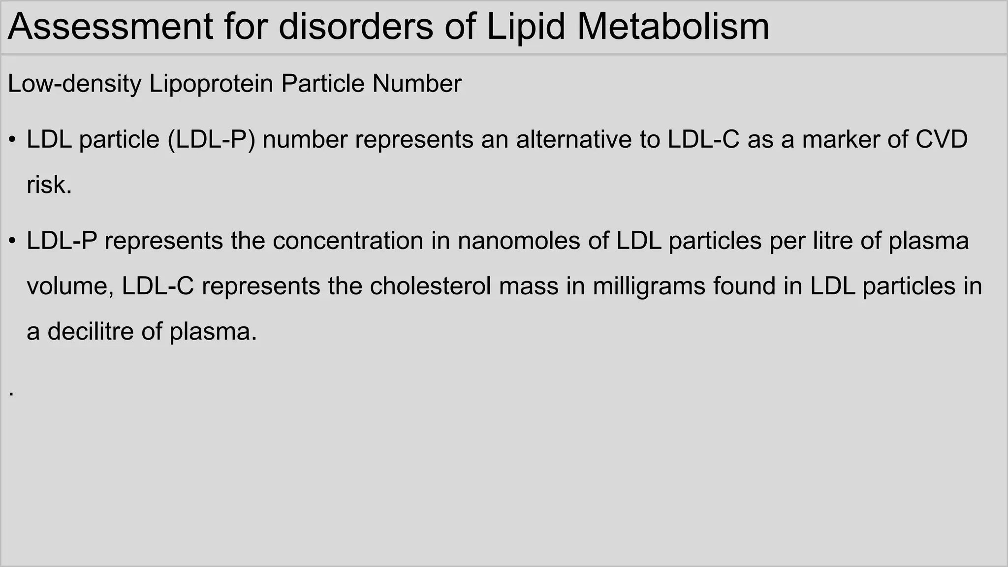Assessment for disorders of Lipid Metabolism
Low-density Lipoprotein Particle Number
• LDL particle (LDL-P) number represents an alternative to LDL-C as a marker of CVD
risk.
• LDL-P represents the concentration in nanomoles of LDL particles per litre of plasma
volume, LDL-C represents the cholesterol mass in milligrams found in LDL particles in
a decilitre of plasma.
.
 