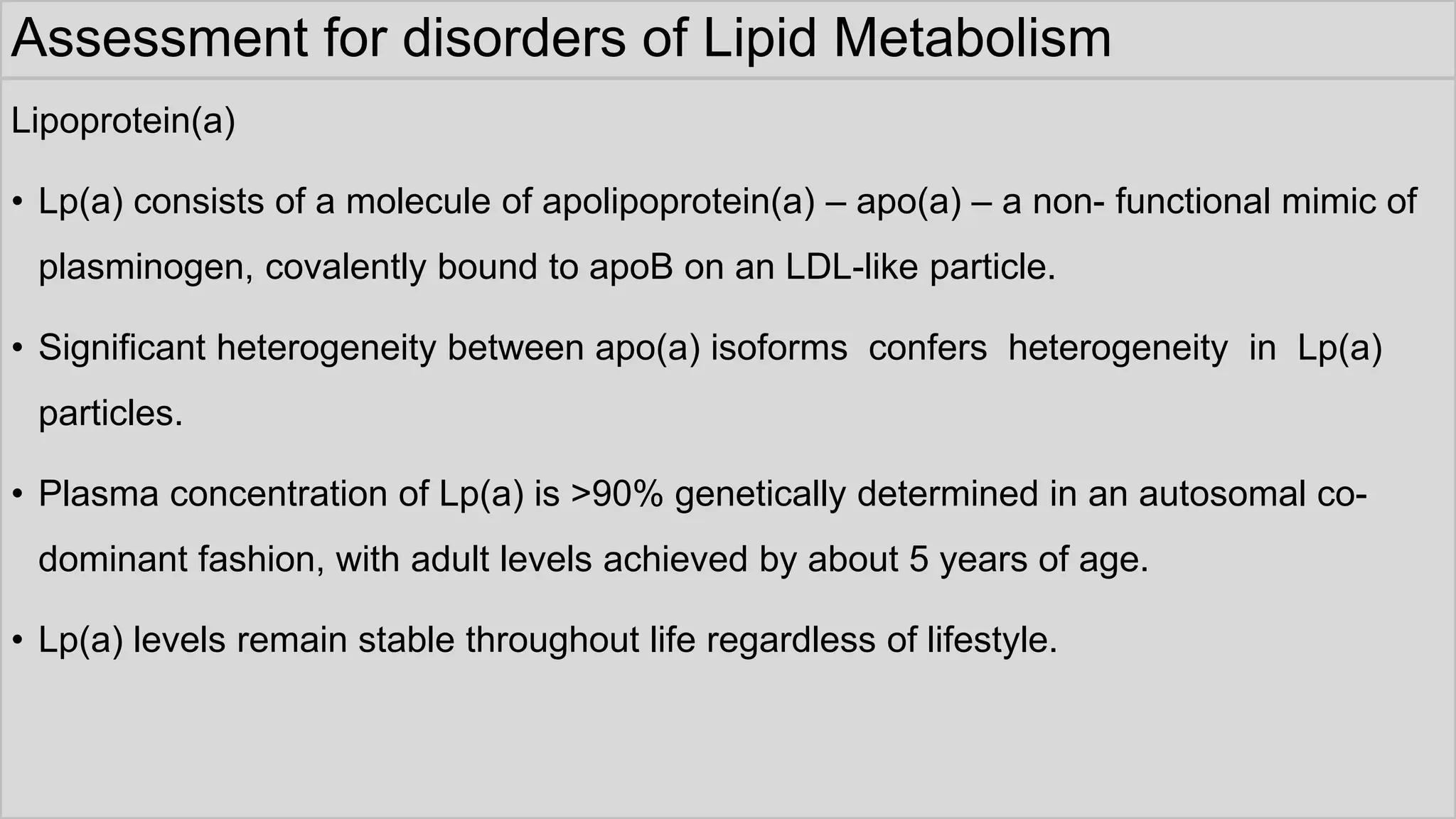 Assessment for disorders of Lipid Metabolism
Lipoprotein(a)
• Lp(a) consists of a molecule of apolipoprotein(a) – apo(a) – a non- functional mimic of
plasminogen, covalently bound to apoB on an LDL-like particle.
• Significant heterogeneity between apo(a) isoforms confers heterogeneity in Lp(a)
particles.
• Plasma concentration of Lp(a) is >90% genetically determined in an autosomal co-
dominant fashion, with adult levels achieved by about 5 years of age.
• Lp(a) levels remain stable throughout life regardless of lifestyle.
 