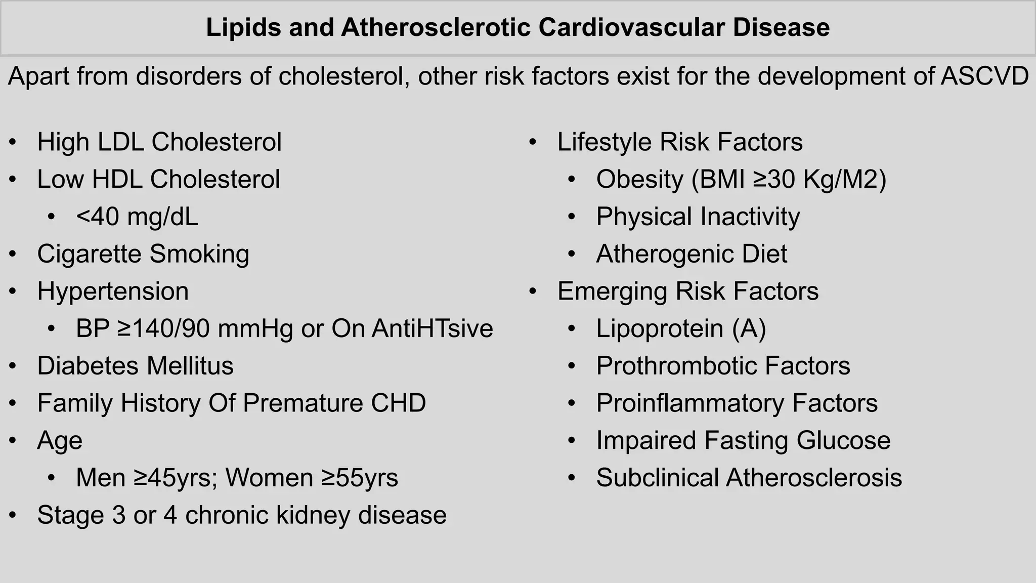 Lipids and Atherosclerotic Cardiovascular Disease
• Lifestyle Risk Factors
• Obesity (BMI ≥30 Kg/M2)
• Physical Inactivity
• Atherogenic Diet
• Emerging Risk Factors
• Lipoprotein (A)
• Prothrombotic Factors
• Proinflammatory Factors
• Impaired Fasting Glucose
• Subclinical Atherosclerosis
• High LDL Cholesterol
• Low HDL Cholesterol
• <40 mg/dL
• Cigarette Smoking
• Hypertension
• BP ≥140/90 mmHg or On AntiHTsive
• Diabetes Mellitus
• Family History Of Premature CHD
• Age
• Men ≥45yrs; Women ≥55yrs
• Stage 3 or 4 chronic kidney disease
Apart from disorders of cholesterol, other risk factors exist for the development of ASCVD
 