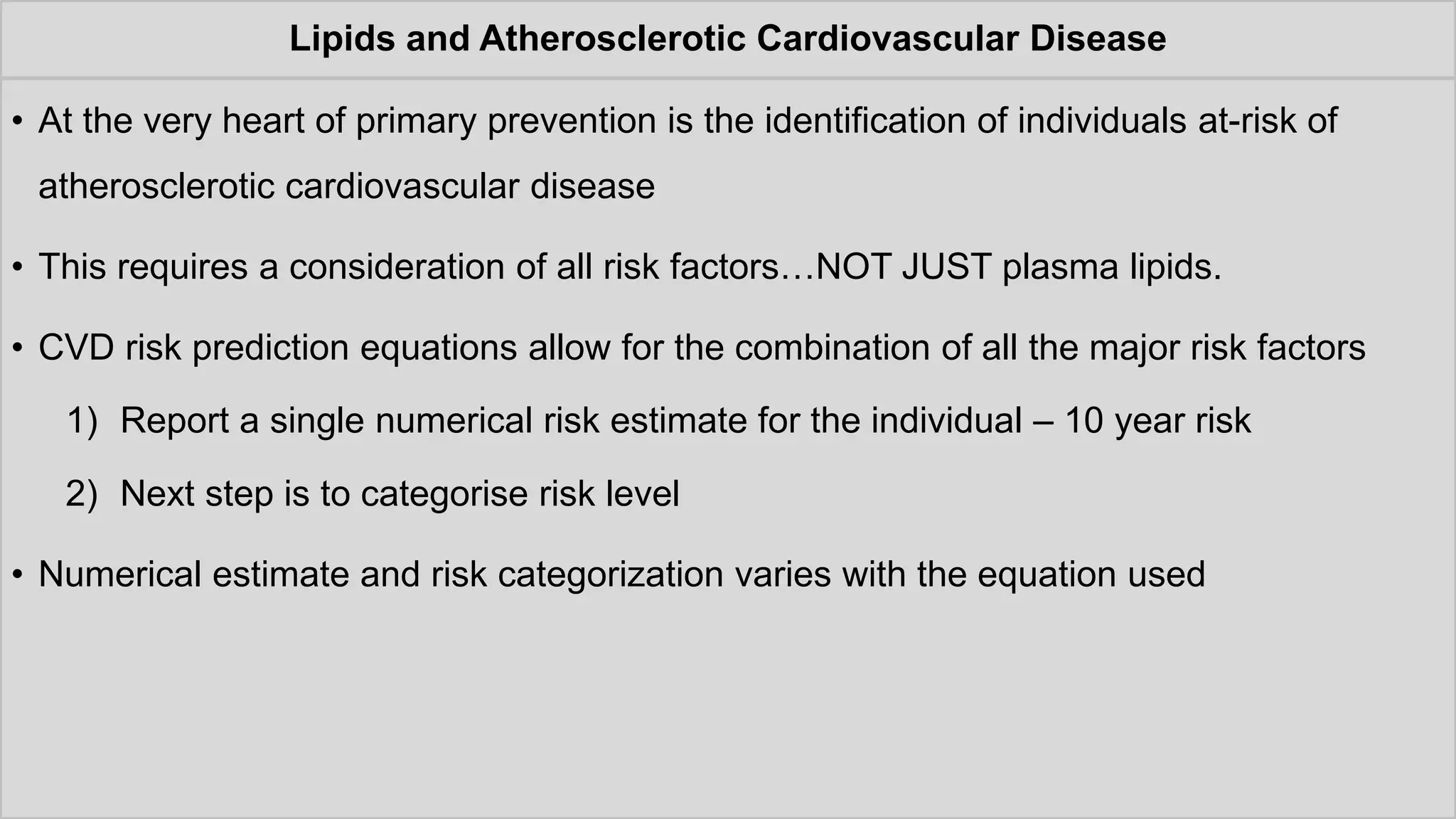 Lipids and Atherosclerotic Cardiovascular Disease
• At the very heart of primary prevention is the identification of individuals at-risk of
atherosclerotic cardiovascular disease
• This requires a consideration of all risk factors…NOT JUST plasma lipids.
• CVD risk prediction equations allow for the combination of all the major risk factors
1) Report a single numerical risk estimate for the individual – 10 year risk
2) Next step is to categorise risk level
• Numerical estimate and risk categorization varies with the equation used
 