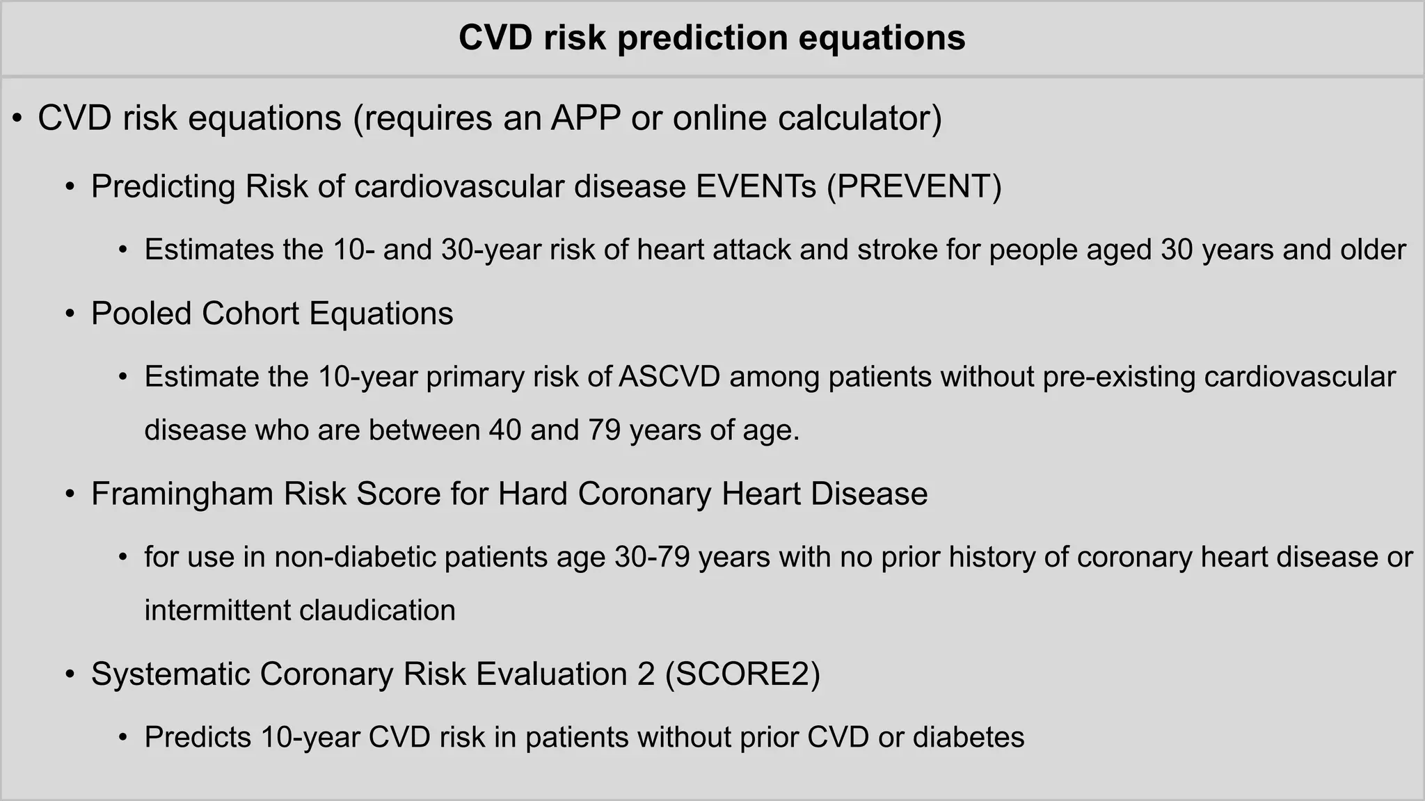 CVD risk prediction equations
• CVD risk equations (requires an APP or online calculator)
• Predicting Risk of cardiovascular disease EVENTs (PREVENT)
• Estimates the 10- and 30-year risk of heart attack and stroke for people aged 30 years and older
• Pooled Cohort Equations
• Estimate the 10-year primary risk of ASCVD among patients without pre-existing cardiovascular
disease who are between 40 and 79 years of age.
• Framingham Risk Score for Hard Coronary Heart Disease
• for use in non-diabetic patients age 30-79 years with no prior history of coronary heart disease or
intermittent claudication
• Systematic Coronary Risk Evaluation 2 (SCORE2)
• Predicts 10-year CVD risk in patients without prior CVD or diabetes
 