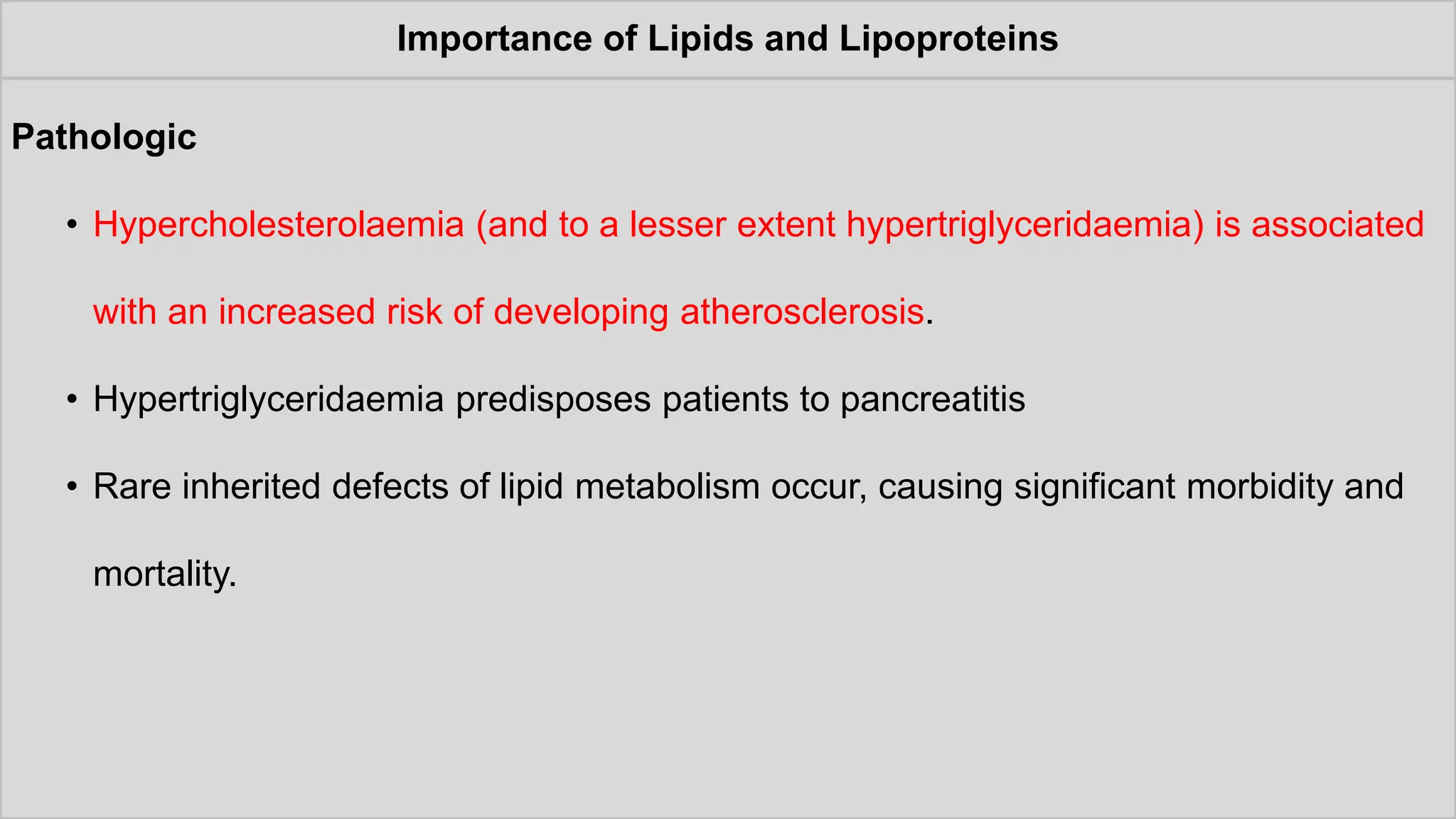 Importance of Lipids and Lipoproteins
Pathologic
• Hypercholesterolaemia (and to a lesser extent hypertriglyceridaemia) is associated
with an increased risk of developing atherosclerosis.
• Hypertriglyceridaemia predisposes patients to pancreatitis
• Rare inherited defects of lipid metabolism occur, causing significant morbidity and
mortality.
 