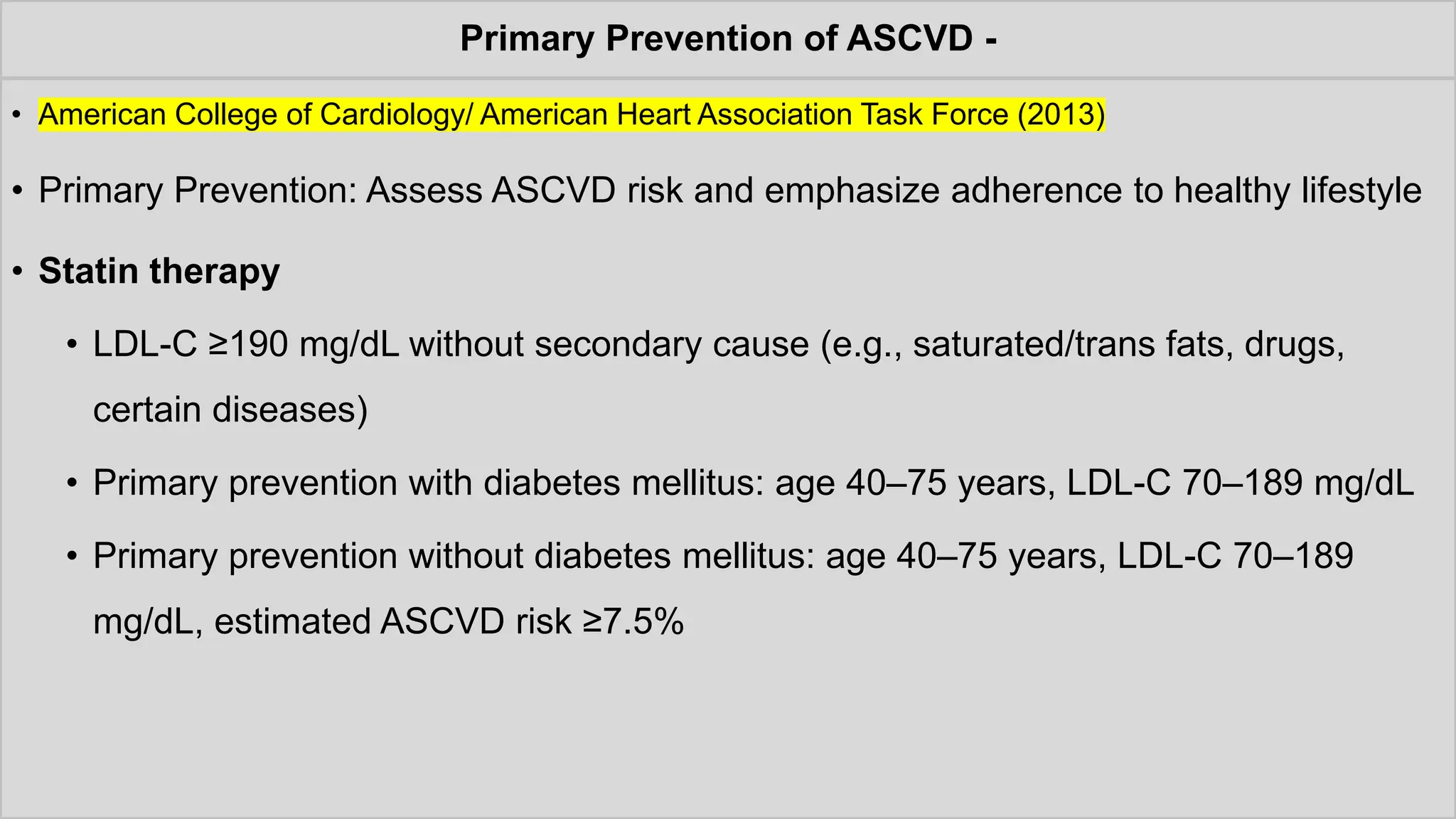 Primary Prevention of ASCVD -
• American College of Cardiology/ American Heart Association Task Force (2013)
• Primary Prevention: Assess ASCVD risk and emphasize adherence to healthy lifestyle
• Statin therapy
• LDL-C ≥190 mg/dL without secondary cause (e.g., saturated/trans fats, drugs,
certain diseases)
• Primary prevention with diabetes mellitus: age 40–75 years, LDL-C 70–189 mg/dL
• Primary prevention without diabetes mellitus: age 40–75 years, LDL-C 70–189
mg/dL, estimated ASCVD risk ≥7.5%
 