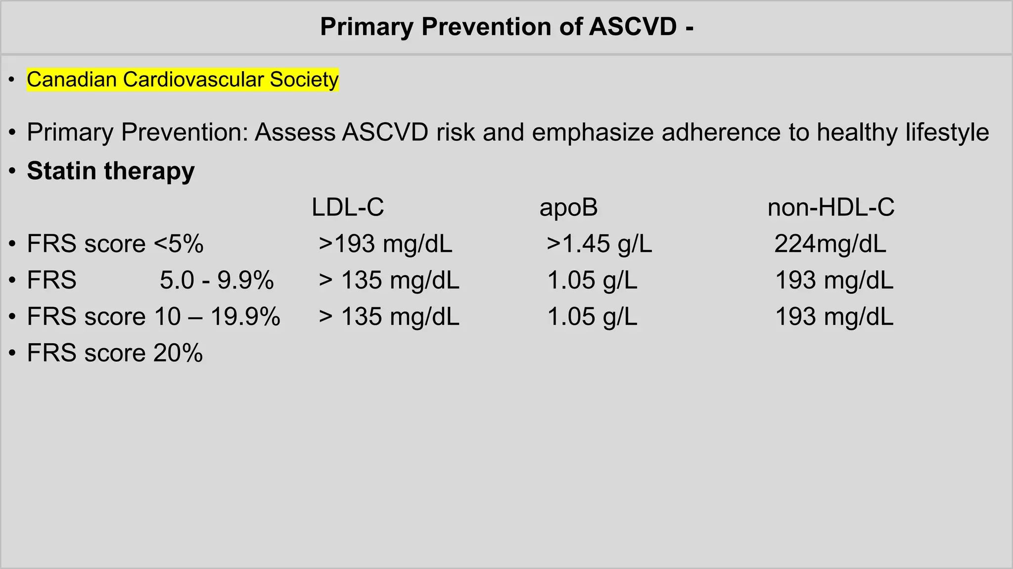 Primary Prevention of ASCVD -
• Canadian Cardiovascular Society
• Primary Prevention: Assess ASCVD risk and emphasize adherence to healthy lifestyle
• Statin therapy
LDL-C apoB non-HDL-C
• FRS score <5% >193 mg/dL >1.45 g/L 224mg/dL
• FRS 5.0 - 9.9% > 135 mg/dL 1.05 g/L 193 mg/dL
• FRS score 10 – 19.9% > 135 mg/dL 1.05 g/L 193 mg/dL
• FRS score 20%
 