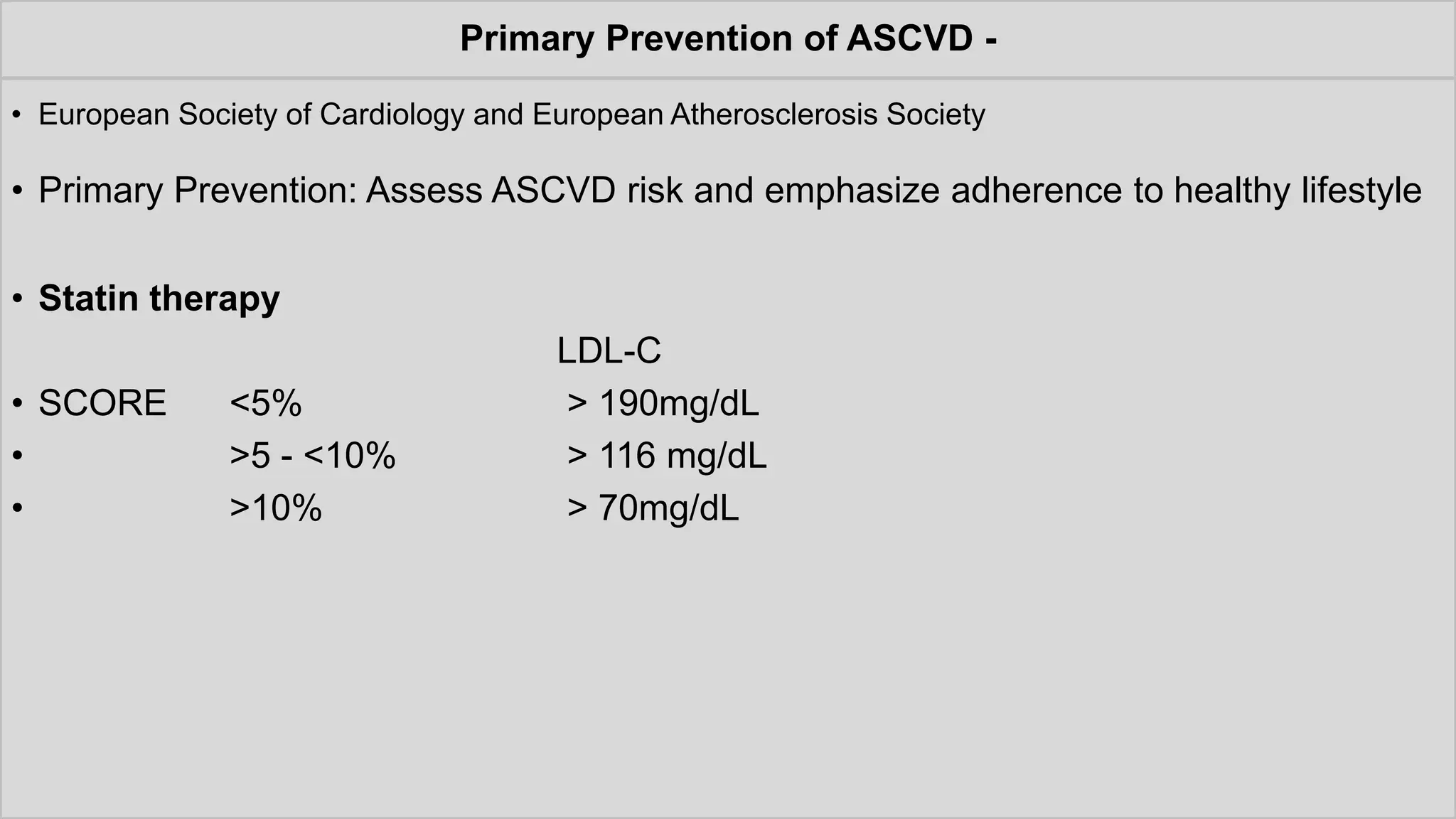 Primary Prevention of ASCVD -
• European Society of Cardiology and European Atherosclerosis Society
• Primary Prevention: Assess ASCVD risk and emphasize adherence to healthy lifestyle
• Statin therapy
LDL-C
• SCORE <5% > 190mg/dL
• >5 - <10% > 116 mg/dL
• >10% > 70mg/dL
 