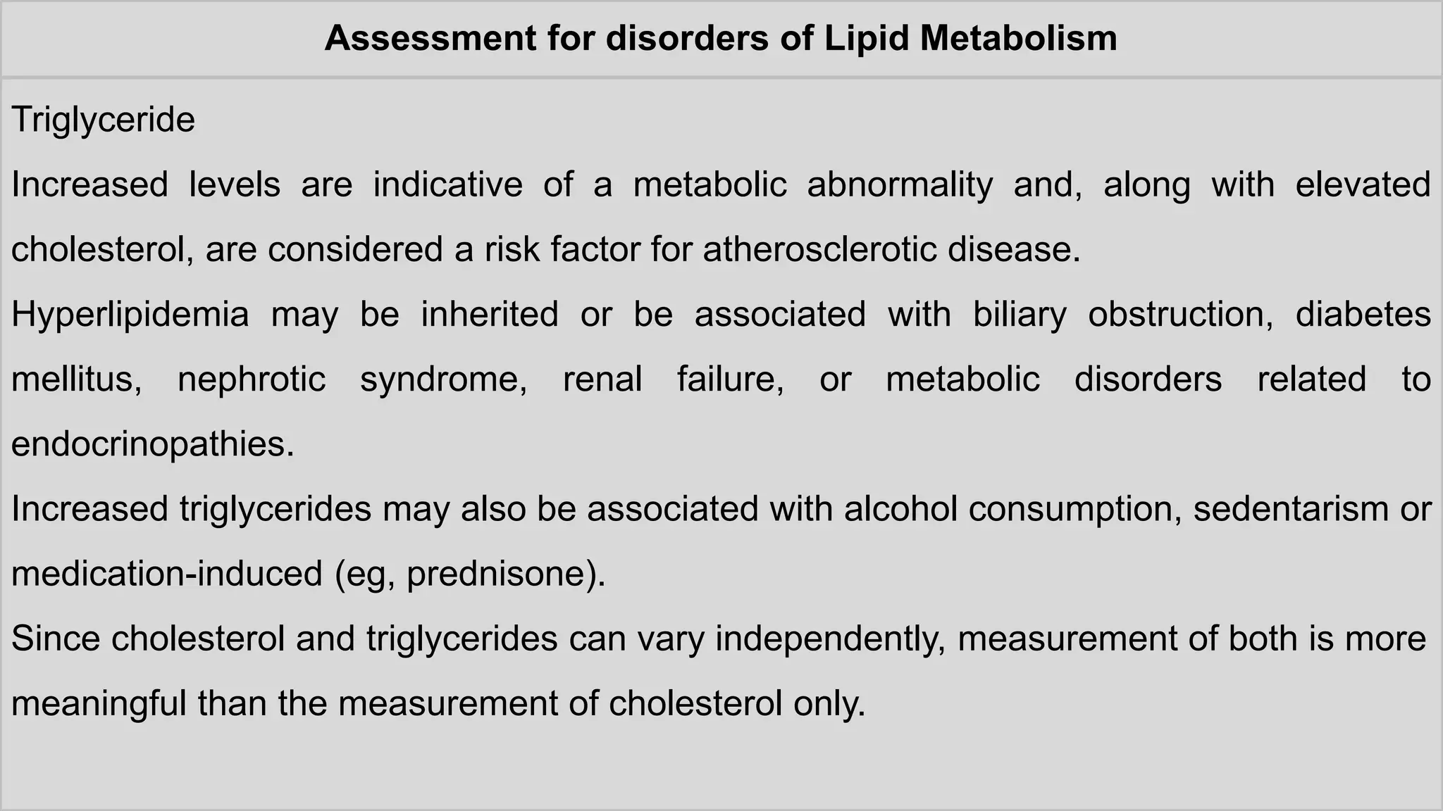 Assessment for disorders of Lipid Metabolism
Triglyceride
Increased levels are indicative of a metabolic abnormality and, along with elevated
cholesterol, are considered a risk factor for atherosclerotic disease.
Hyperlipidemia may be inherited or be associated with biliary obstruction, diabetes
mellitus, nephrotic syndrome, renal failure, or metabolic disorders related to
endocrinopathies.
Increased triglycerides may also be associated with alcohol consumption, sedentarism or
medication-induced (eg, prednisone).
Since cholesterol and triglycerides can vary independently, measurement of both is more
meaningful than the measurement of cholesterol only.
 