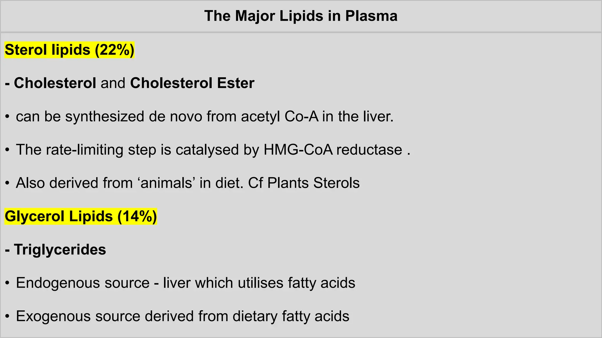 The Major Lipids in Plasma
Sterol lipids (22%)
- Cholesterol and Cholesterol Ester
• can be synthesized de novo from acetyl Co-A in the liver.
• The rate-limiting step is catalysed by HMG-CoA reductase .
• Also derived from ‘animals’ in diet. Cf Plants Sterols
Glycerol Lipids (14%)
- Triglycerides
• Endogenous source - liver which utilises fatty acids
• Exogenous source derived from dietary fatty acids
 