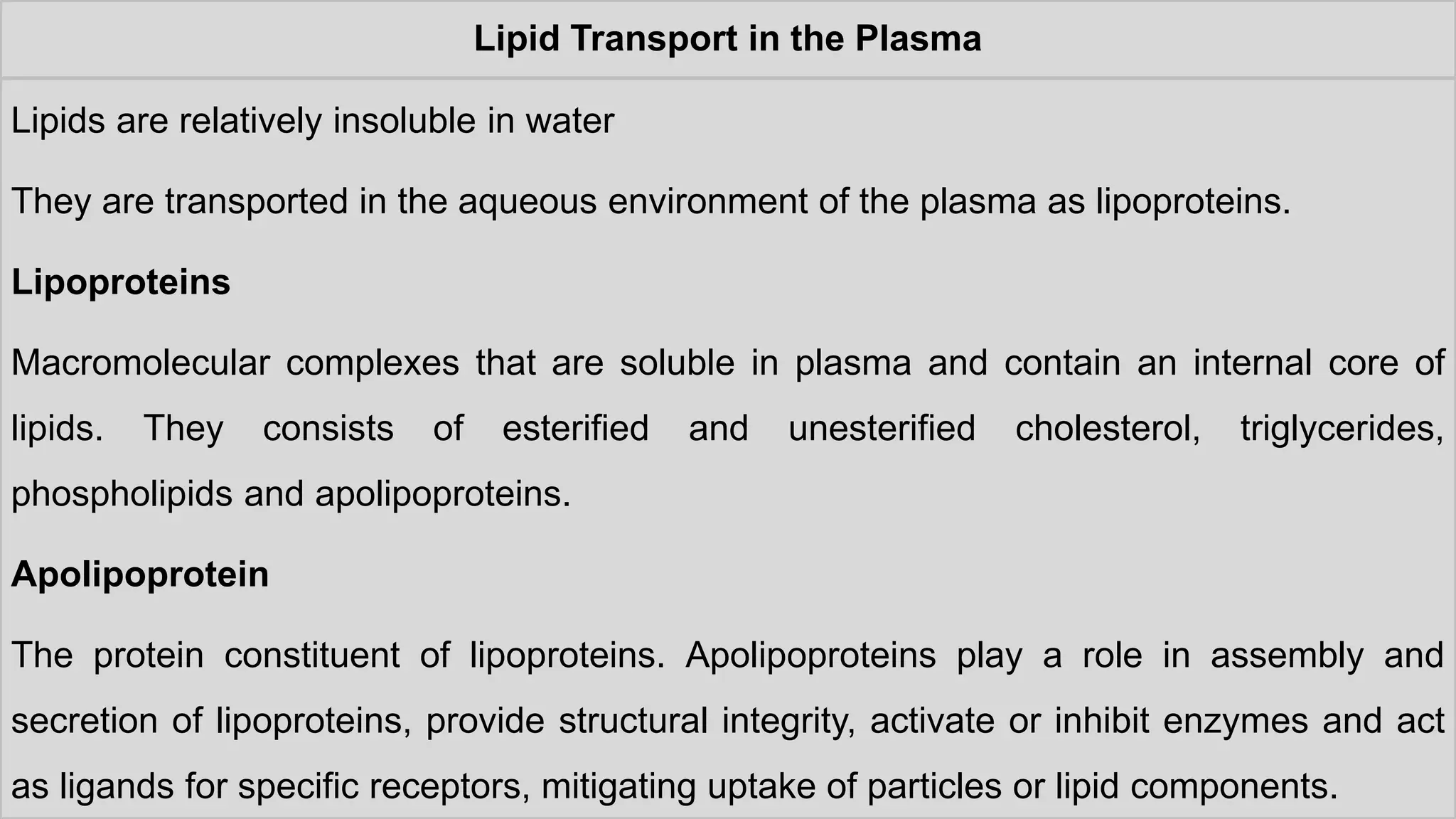 Lipid Transport in the Plasma
Lipids are relatively insoluble in water
They are transported in the aqueous environment of the plasma as lipoproteins.
Lipoproteins
Macromolecular complexes that are soluble in plasma and contain an internal core of
lipids. They consists of esterified and unesterified cholesterol, triglycerides,
phospholipids and apolipoproteins.
Apolipoprotein
The protein constituent of lipoproteins. Apolipoproteins play a role in assembly and
secretion of lipoproteins, provide structural integrity, activate or inhibit enzymes and act
as ligands for specific receptors, mitigating uptake of particles or lipid components.
 