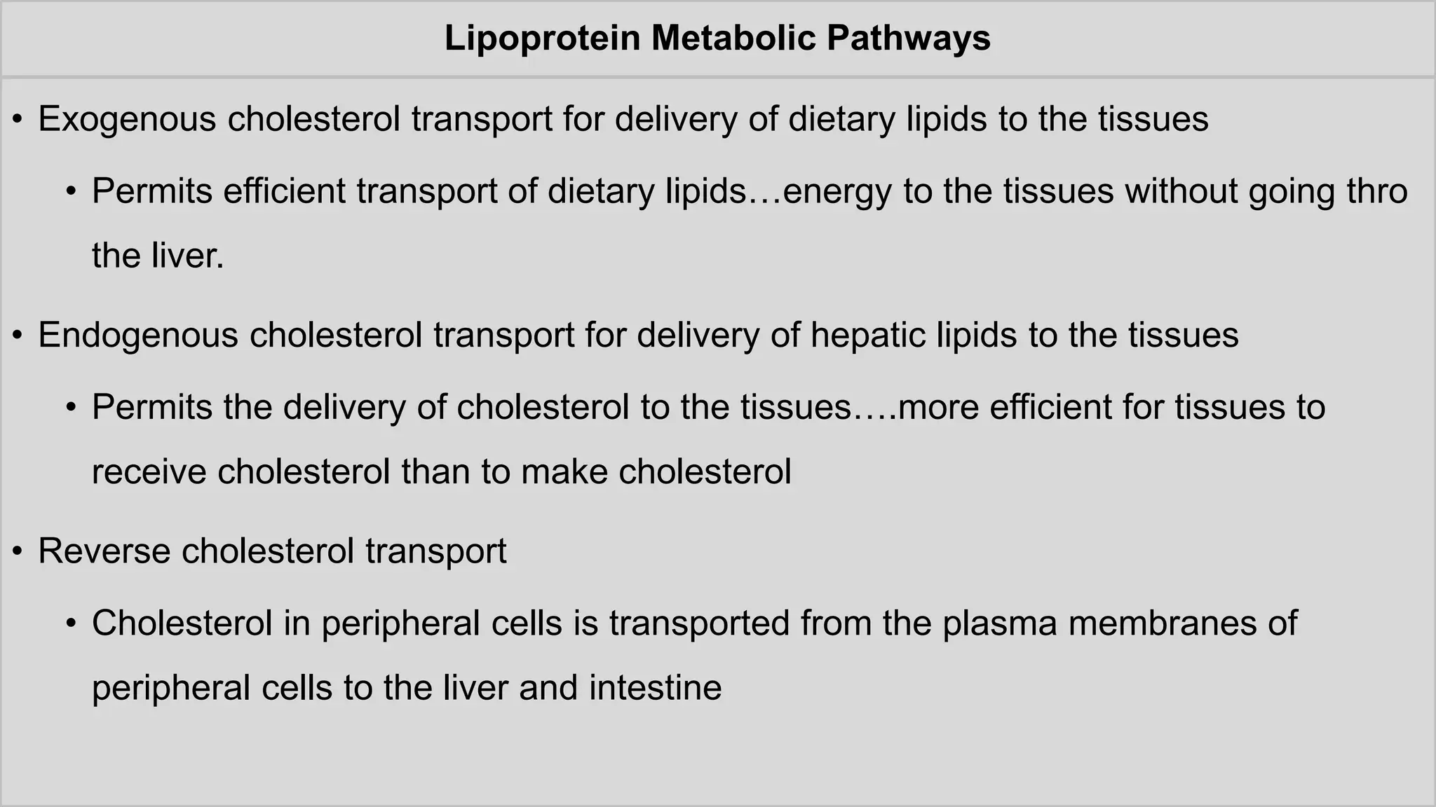 Lipoprotein Metabolic Pathways
• Exogenous cholesterol transport for delivery of dietary lipids to the tissues
• Permits efficient transport of dietary lipids…energy to the tissues without going thro
the liver.
• Endogenous cholesterol transport for delivery of hepatic lipids to the tissues
• Permits the delivery of cholesterol to the tissues….more efficient for tissues to
receive cholesterol than to make cholesterol
• Reverse cholesterol transport
• Cholesterol in peripheral cells is transported from the plasma membranes of
peripheral cells to the liver and intestine
 