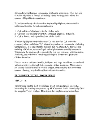 slow and it would render commercial clinkering impossible. This fact also
explains why alite is formed essentially in the burning zone, where the
amount of liquid is at a maximum.

To understand why alite formation requires liquid phase, one must first
understand the alite formation mechanism:

1. C2S and free CaO dissolve in the clinker melt.
2. Calcium ions migrate towards C2S through chemical diffusion.
3. C3S is formed and crystallized out of the liquid.

Without liquid phase the diffusion of Ca ions towards C2S would be
extremely slow, and that of C2S almost impossible, at commercial clinkering
temperatures. It is important to mention that Na2O and K2O decrease the
mobility of Ca ions, whereas MgO and sulphates considerably increase it.
This is why the addition of gypsum to the raw mix promotes alite formation.
Similarly, the addition of metallurgical slags to the raw mix promotes
clinker formation.

Fluxes, such as calcium chloride, feldspars and slags should not be confused
with mineralizers, although both promote clinker formation. Mineralizers
are usually transition metals such as copper, lead and zinc that reduce the
amount of energy required for clinker silicate formation.

PROPERTIES OF THE LIQUID PHASE

VISCOSITY

Temperature has the most pronounced effect on liquid phase viscosity.
Increasing the burning temperature by 93 oC reduces liquid viscosity by 70%
for a regular Type I clinker. This simple fact explains why hotter-than-
 