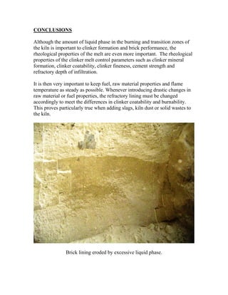 CONCLUSIONS

Although the amount of liquid phase in the burning and transition zones of
the kiln is important to clinker formation and brick performance, the
rheological properties of the melt are even more important. The rheological
properties of the clinker melt control parameters such as clinker mineral
formation, clinker coatability, clinker fineness, cement strength and
refractory depth of infiltration.

It is then very important to keep fuel, raw material properties and flame
temperature as steady as possible. Whenever introducing drastic changes in
raw material or fuel properties, the refractory lining must be changed
accordingly to meet the differences in clinker coatability and burnability.
This proves particularly true when adding slags, kiln dust or solid wastes to
the kiln.




               Brick lining eroded by excessive liquid phase.
 
