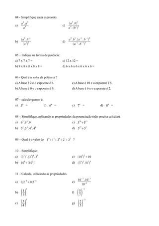 04 - Simplifique cada expressão:
       3
      a .a
                5
                                            a 3 . b3
a)                                   c)
       a6                                   a 4 . b2 2


      a 3 .b4                             a 2 . b3 .a−1 . b−1 2
b)                                   d)
       a 2 2                                    a−2 .b−13


05 – Indique na forma de potência:
a) 7 x 7 x 7 =                       c) 12 x 12 =
b) 8 x 8 x 8 x 8 x 8 =               d) 6 x 6 x 6 x 6 x 6 x 6 =


06 - Qual é o valor da potência ?
a) A base é 2 e o expoente é 6.                 c) A base é 10 e o expoente é 5.
b) A base é 0 e o expoente é 9.                 d) A base é 6 e o expoente é 2.


07 – calcule quanto é:
a) 54 =                  b) 64 =                c) 74 =                   d) 84 =


08 – Simplifique, aplicando as propriedades da potenciação (não precisa calcular).
a) 93 .9 4 . 9                                  c) 520÷513
b) 32 .3 3 . 43 . 4 4                           d) 517÷52


09 – Qual é o valor de 1011202122 ?


10 – Simplifique:
a) 32 3 .33 4 . 35                          c) 1052 ÷10
b) 108÷102 3                                  d) 34 2 .8 25


11 – Calcule, utilizando as propriedades.
                                                               −1    −3
           −8       −6                                10 . 10
a) 0,2 ÷0,2                                     e)
                                                        10−2
           5                                                   −2
b)   1
       3
                                                f)       5
                                                           7
           3                                                    −3
c)   5
       4
                                                g)       2
                                                           5
 