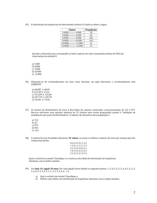 2
05) A distribuição de frequências de determinado atributo X é dada na tabela a seguir.
Classes Frequências
2.000|---------- 4.000 18
4.000|---------- 6.000 45
6.000|---------- 8.000 102
8.000|----------10.000 143
10.000|---------- 12.000 51
12.000|---------- 14.000 41
Assinale a alternativa que corresponde ao limite superior do valor acumulado próximo de 90% das
observações do atributo X.
a) 5.000
b) 8.000
c) 9.000
d) 10.000
e) 12.000
06) Utilizando-se do arredondamento em duas casas decimais, em qual alternativa o arredondamento está
CORRETO?
a)
b )
c)
d)
e)
07) Os clientes da Distribuidora de arroz X têm fichas de cadastro numeradas consecutivamente de 161 à 973.
Deve-se selecionar uma amostra aleatória de 25 clientes para serem pesquisados quanto à “satisfação de
atendimento por parte da Distribuidora”. O número de elementos dessa população é:
a) 712
b) 25
c) 973
d) 813
e) 261
08) A cantina de uma Faculdade selecionou 50 alunos ao acaso e verificou o número de vezes por semana que eles
compravam lanche.
0 2 2 4 3 2 2 1 2 2
1 1 0 1 1 1 1 1 1 2
2 2 3 2 2 2 0 2 2 1
1 0 2 0 2 2 2 2 2 2
2 2 2 2 2 2 1 2 5 4
Qual a variável em estudo? Classifique-a e construa uma tabela de distribuição de freqüências
absolutas, com os dados isolados.
09) Um dado foi jogado 30 vezes. Em cada jogada foram obtidos os seguintes pontos: 1, 5, 6, 5, 2, 2, 2, 4, 6, 5, 2, 3, 3,
1, 6, 6, 5, 5, 4, 4, 5 ,1, 1, 3, 3, 3, 5, 6, 6, e 2.
a) Qual a variável em estudo? Classifique-a
b) Elabore uma tabela com distribuição de freqüências absolutas com os dados isolados.
 