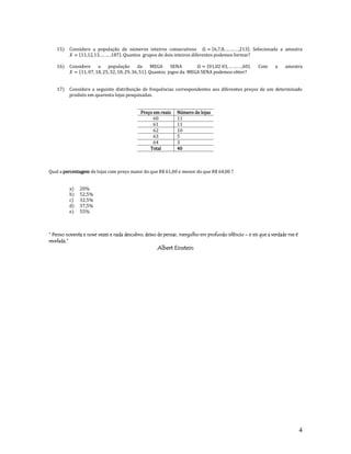 4
15) Considere a população de números inteiros consecutivos .. . Selecionada a amostra
. Quantos grupos de dois inteiros diferentes podemos formar?
16) Considere a população da MEGA SENA . . . Com a amostra
. Quantos jogos da MEGA SENA podemos obter?
17) Considere a seguinte distribuição de frequências correspondentes aos diferentes preços de um determinado
produto em quarenta lojas pesquisadas.
Preço em reais Número de lojas
60 11
61 11
62 10
63 5
64 3
Total 40
Qual a percentagem de lojas com preço maior do que R$ 61,00 e menor do que R$ 64,00 ?
a) 20%
b) 52,5%
c) 32,5%
d) 37,5%
e) 55%
“ Penso noventa e nove vezes e nada descubro; deixo de pensar, mergulho em profundo silêncio – e eis que a verdade me é
revelada.”
Albert Einstein
 