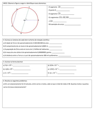 ARCO. Observe a figura a seguir e identifique esses elementos:

                                                                 - O segmento AB ________________
                                                                 - O ponto O ________________

                                                                 - O segmento CD ________________

                                                                 - Os segmentos CO, OE, OD _______________

                                                                 - CÔE ________________
                                                                 - Dê exemplos de arcos: ___________________




4. Escreva os números de cada item na forma de notação científica:
a) A idade da Terra é de aproximadamente 4.500.000.000 de anos. _______________
b) O comprimento de um ácaro é de aproximadamente 0,0005 m. _______________
c) A população da China está em torno de 1,3 bilhão de habitantes. _______________
d) A massa de uma célula é de aproximadamente 0,000000001 grama. _______________
e) A distância entre a Terra e a Lua é de aproximadamente 380 mil quilômetros. _______________


5. Escreva na forma decimal:

a) 9,6 105 = ____________________                                d) 8,96 10 3 = ____________________

b) 4,86 108 = ____________________                               e) 1,982 10 5 = ____________________

c) 6 109 = ____________________                                  f) 4,1 10 2 = ____________________



6. Resolva os seguintes problemas:
a) Em um estacionamento há 14 veículos, entre carros e motos, sabe-se que o total de rodas é 48. Quantas motos e quantos
carros há nesse estacionamento?
 