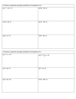 2. Resolva as seguintes equações quadráticas incompletas em b:
a)                                                       b) 9x² - 36 = 0




c) 2x² + 18 = 0                                          d) m² – 49 = 0




e) 81 + x² = 0                                           f) 4t² - 36 = 0




3. Resolva as seguintes equações quadráticas incompletas em c:
a)                                                       b)




c) x² + 4x = 0                                           d) t² - 3t = 0




e) y² + 3y = 5y                                          f) 5s² - 20s = 0
 