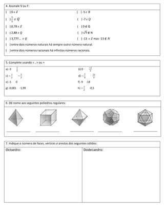 4. Assinale V ou F:
( )0                                                   ( ) -5

( )                                                    ( ) -7

( ) 0,78                                               ( )0       Q
( ) 2,88                                               ( )             N
( ) 3,777...                                           ( ) -13             mas -13
( ) entre dois números naturais há sempre outro número natural.
( ) entre dois números racionais há infinitos números racionais.


5. Complete usando < , > ou =

a) -3                                                   b) 0

c)                                                      d)

e) -5   0                                               f) -9    -18

g) -0,001   -1,99                                      h)          -0,5




6. Dê nome aos seguintes poliedros regulares:




7. Indique o número de faces, vértices e arestas dos seguintes sólidos:

Octaedro:                                                       Dodecaedro:
 