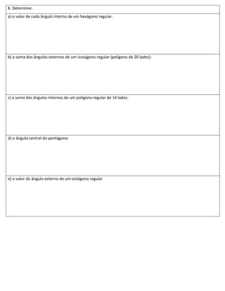 8. Determine:
a) o valor de cada ângulo interno de um hexágono regular:




b) a soma dos ângulos externos de um icoságono regular (polígono de 20 lados):




c) a soma dos ângulos internos de um polígono regular de 14 lados:




d) o ângulo central do pentágono:




e) o valor do ângulo externo de um octógono regular
 