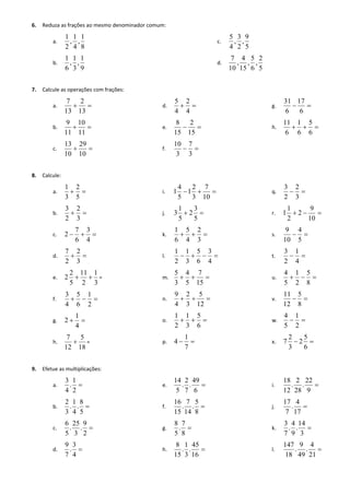 6. Reduza as frações ao mesmo denominador comum: 
a. 
8 
1 
, 
4 
1 
, 
2 
1 
b. 
9 
1 
, 
3 
1 
, 
6 
1 
c. 
5 
9 
, 
2 
3 
, 
4 
5 
d. 
5 
2 
, 
6 
5 
, 
15 
4 
, 
10 
7 
7. Calcule as operações com frações: 
a.   
13 
2 
13 
7 
b.   
11 
10 
11 
9 
c.   
10 
29 
10 
13 
d.   
4 
2 
4 
5 
e.   
15 
2 
15 
8 
f.   
3 
7 
3 
10 
g.   
6 
17 
6 
31 
h.    
6 
5 
6 
1 
6 
11 
8. Calcule: 
a.   
5 
2 
3 
1 
b.   
3 
2 
2 
3 
c.    
4 
3 
6 
7 
2 
d.   
3 
2 
2 
7 
e. 
3 
1 
2 
11 
5 
2 
2   = 
f.    
2 
1 
6 
5 
4 
3 
g.   
4 
1 
2 
h. 
18 
5 
12 
7 
 = 
i.    
10 
7 
3 
2 
1 
5 
4 
1 
j.   
5 
3 
2 
5 
1 
3 
k.    
3 
2 
4 
5 
6 
1 
l.     
4 
3 
6 
5 
3 
1 
2 
1 
m.    
15 
7 
5 
4 
3 
5 
n.    
12 
5 
3 
2 
4 
9 
o.    
6 
5 
3 
1 
2 
1 
p.   
7 
1 
4 
q.   
3 
2 
2 
3 
r.    
10 
9 
2 
2 
1 
1 
s.   
5 
4 
10 
9 
t.   
4 
1 
2 
3 
u.    
8 
5 
2 
1 
5 
4 
v.   
8 
5 
12 
11 
w.   
2 
1 
5 
4 
x.   
6 
5 
2 
3 
2 
7 
9. Efetue as multiplicações: 
a.  
2 
1 
. 
4 
3 
b.  
5 
8 
. 
4 
1 
. 
3 
2 
c.  
2 
9 
. 
3 
25 
. 
5 
6 
d.  
4 
3 
. 
7 
9 
e.  
6 
49 
. 
7 
2 
. 
5 
14 
f.  
8 
5 
. 
14 
7 
. 
15 
16 
g.  
8 
7 
. 
5 
8 
h.  
16 
45 
. 
3 
1 
. 
15 
8 
i.  
9 
22 
. 
28 
2 
. 
12 
18 
j.  
17 
4 
. 
7 
17 
k.  
3 
14 
. 
9 
4 
. 
7 
3 
l.  
21 
4 
. 
49 
9 
. 
18 
147 
 