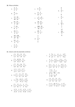 10. Efetue as divisões: 
a.  
3 
2 
: 
5 
4 
b.  2 : 
5 
4 
c.  
14 
39 
: 
49 
13 
d.  
25 
27 
: 
5 
81 
e.  
3 
14 
: 
9 
7 
f.  
9 
5 
: 
3 
10 
g.  
81 
12 8 
: 
27 
64 
h.  
3 
1 
2 : 
3 
14 
i.  
8 
3 
: 
4 
3 
j.  
5 
4 
: 2 
k.  
3 
2 
: 
15 
6 
l.  
7 
4 
: 3 
4 
1 
2 
m.  
15 
12 
: 
5 
24 
n.  
17 
25 
: 
34 
100 
o.  
3 
7 
: 
5 
42 
p.  
5 
4 
3 
2 
q.  
7 
2 
6 
r.  
2 
5 
6 
s.  
3 
2 
15 
4 
t.  
8 
3 
24 
12 
11. Calcule o valor das expressões numéricas: 
a.   
 
 
 
 
 
   
 
 
 
 
 
 
3 
2 
4 
5 
5 
2 
2 
3 
b.   
 
 
 
  
 
 
 
 
8 
7 
7 
8 
. 
3 
4 
4 
3 
c.   
 
 
 
 
 
   
 
 
 
 
 
 
9 
7 
9 
8 
6 
5 
8 
7 
d. 
3 
7 
. 
2 
3 
5 
2 
. 
3 
1 
5 
3 
. 
2 
1 
  = 
e.   
 
 
 
 
 
   
 
 
 
 
 
  
4 
5 
4 
7 
5 
1 
2 
1 
1 
f.  
 
 
 
 
 
 
 
   
5 
1 
2 
1 
. 
4 
13 
2 
11 
7 = 
g.   
 
 
 
    
 
 
 
 
 
6 
1 
2 
1 
2 
4 
1 
3 
1 
h.  
 
 
 
   
 
 
 
 
5 
1 
. 
2 
1 
6 
1 
. 
5 
1 
3 
1 
. 
2 
1 
5 
1 
. 
2 
1 
= 
i.  
 
 
 
 
 
 
 
 
 
 
 
   
 
 
 
 
 
   
4 
3 
1 
3 
1 
1 
2 
3 
6 
7 
= 
j.  
 
 
 
 
 
  
 
 
 
 
 
  
 
 
 
 
 
  
4 
1 
. 3 
3 
1 
. 2 1 
2 
1 
1 
2 
3 
= 
k.    
 
 
 
 
 
 
 
 
 
 
 
    
 
 
 
 
 
 
3 
2 
8 
5 
1 
4 
1 
3 
1 
2 
1 
l. 4 
.5 
25 
7 
10 
3 
. 
3 
2 
.2 
14 
3 
7 
4 
. 
2 
3 
 
 
 
= 
m.   
 
 
 
 
 
   
 
 
 
 
 
 
3 
2 
4 
5 
5 
2 
2 
3 
n.   
 
 
 
  
 
 
 
 
4 
3 
. 
2 
1 
: 2 
5 
7 
. 
7 
10 
5 
3 
. 
3 
1 
