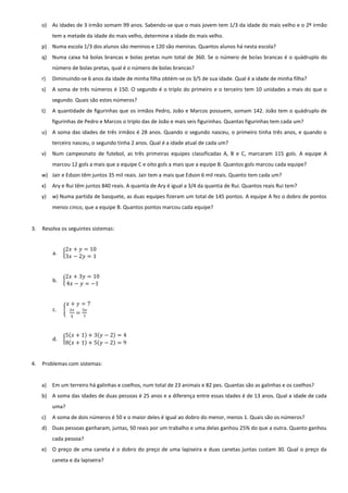 o) As idades de 3 irmão somam 99 anos. Sabendo-se que o mais jovem tem 1/3 da idade do mais velho e o 2º irmão tem a metade da idade do mais velho, determine a idade do mais velho. 
p) Numa escola 1/3 dos alunos são meninos e 120 são meninas. Quantos alunos há nesta escola? 
q) Numa caixa há bolas brancas e bolas pretas num total de 360. Se o número de bolas brancas é o quádruplo do número de bolas pretas, qual é o número de bolas brancas? 
r) Diminuindo-se 6 anos da idade de minha filha obtém-se os 3/5 de sua idade. Qual é a idade de minha filha? 
s) A soma de três números é 150. O segundo é o triplo do primeiro e o terceiro tem 10 unidades a mais do que o segundo. Quais são estes números? 
t) A quantidade de figurinhas que os irmãos Pedro, João e Marcos possuem, somam 142. João tem o quádruplo de figurinhas de Pedro e Marcos o triplo das de João e mais seis figurinhas. Quantas figurinhas tem cada um? 
u) A soma das idades de três irmãos é 28 anos. Quando o segundo nasceu, o primeiro tinha três anos, e quando o terceiro nasceu, o segundo tinha 2 anos. Qual é a idade atual de cada um? 
v) Num campeonato de futebol, as três primeiras equipes classificadas A, B e C, marcaram 115 gols. A equipe A marcou 12 gols a mais que a equipe C e oito gols a mais que a equipe B. Quantos gols marcou cada equipe? 
w) Jair e Edson têm juntos 35 mil reais. Jair tem a mais que Edson 6 mil reais. Quanto tem cada um? 
x) Ary e Rui têm juntos 840 reais. A quantia de Ary é igual a 3/4 da quantia de Rui. Quantos reais Rui tem? 
y) w) Numa partida de basquete, as duas equipes fizeram um total de 145 pontos. A equipe A fez o dobro de pontos menos cinco, que a equipe B. Quantos pontos marcou cada equipe? 
3. Resolva os seguintes sistemas: 
a. { 2푥+푦=103푥−2푦=1 
b. { 2푥+3푦=104푥−푦=−1 
c. { 푥+푦=72푥 5= 3푦 7 
d. { 5(푥+1)+3(푦−2)=48(푥+1)+5(푦−2)=9 
4. Problemas com sistemas: 
a) Em um terreiro há galinhas e coelhos, num total de 23 animais e 82 pes. Quantas são as galinhas e os coelhos? 
b) A soma das idades de duas pessoas é 25 anos e a diferença entre essas idades é de 13 anos. Qual a idade de cada uma? 
c) A soma de dois números é 50 e o maior deles é igual ao dobro do menor, menos 1. Quais são os números? 
d) Duas pessoas ganharam, juntas, 50 reais por um trabalho e uma delas ganhou 25% do que a outra. Quanto ganhou cada pessoa? 
e) O preço de uma caneta é o dobro do preço de uma lapiseira e duas canetas juntas custam 30. Qual o preço da caneta e da lapiseira? 