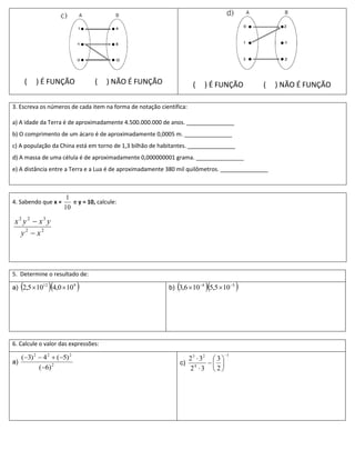 (   ) É FUNÇÃO           (    ) NÃO É FUNÇÃO                 (   ) É FUNÇÃO          (   ) NÃO É FUNÇÃO

3. Escreva os números de cada item na forma de notação científica:

a) A idade da Terra é de aproximadamente 4.500.000.000 de anos. _______________
b) O comprimento de um ácaro é de aproximadamente 0,0005 m. _______________
c) A população da China está em torno de 1,3 bilhão de habitantes. _______________
d) A massa de uma célula é de aproximadamente 0,000000001 grama. _______________
e) A distância entre a Terra e a Lua é de aproximadamente 380 mil quilômetros. _______________



                       1
4. Sabendo que x =       e y = 10, calcule:
                      10

x2 y 2  x3 y
  y2  x2



5. Determine o resultado de:

               
a) 2,5  1012 4,0  10 9                                                 
                                                           b) 3,6  10 4 5,5  10 5     




6. Calcule o valor das expressões:
                                                                                     1
     (3) 2  4 2  (5) 2                                          2 3  32  3 
a)                                                                c) 4       
            (6) 2                                                   2 3  2
 
