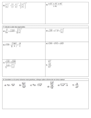 3
             2              3
                                     1  0                       (2) 4  (3) 4  (6) 2
   1             2 1                                       d)
b)                                                                (6)
   6             3 2             5  
                                            




7. Calcule o valor das expressões:
                                     1                                                        0
         1                1                                                        1
a)   3             625                                     d)        81   27   
                                                                              3

         8                9                                                        8




                100   9                                      e)   5
                                                                        243  3 512  625
b)   3
         729       
                9  3




             16    3
                        64                                          5
                                                                        24
c)
                        1                                          5
                  1                                          f)
                                                                        2
         5
             32                                                  5
                  2                                                   23




8. Considere a e b como números reais positivos, coloque sobre a forma de um único radical:
 