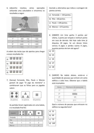 6. Joãozinho resolveu várias operações
utilizando uma calculadora e encontrou os
resultados a seguir.
A ordem das teclas que ele apertou para chegar
a esses resultados foi:
a)
b)
c)
d)
7. (Saresp) Fernanda, Rita, Paula e Marcos
gostam de jogar “O jogo da memória” e
combinaram que as fichas para as jogadas
valem:
As partidas foram registradas em uma tabela,
e o resultado final foi:
Assinale a alternativa que indica a contagem de
pontos correta.
a) Fernanda — 192 pontos.
b) Rita —60 pontos.
c) Paula —104 pontos.
d) Marcos —272 pontos.
8. (OBMEP) Um time ganha 3 pontos por
vitória, 1 ponto por empate e nenhum ponto
em caso de derrota. Até hoje cada time já
disputou 20 jogos. Se um desses times
venceu 8 jogos e perdeu outros 8 jogos,
quantos pontos ele tem até agora?
a) 23
b) 25
c) 26
d) 27
e) 28
9. (SARESP) Na tabela abaixo, anota-se a
quantidade de pessoas que entram em certo
edifício a cada hora. Observe que a tabela
está incompleta.
Qual o número de pessoas que entraram no
edifício na segunda hora?
a) 31
b) 69
c) 79
d) 169
 