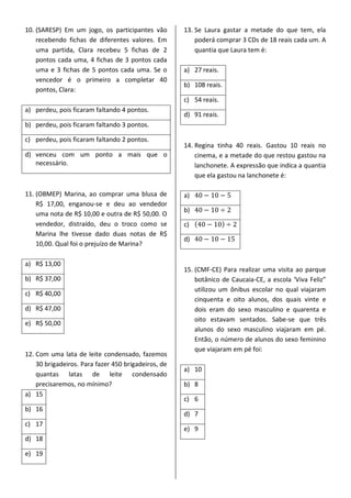 10. (SARESP) Em um jogo, os participantes vão
recebendo fichas de diferentes valores. Em
uma partida, Clara recebeu 5 fichas de 2
pontos cada uma, 4 fichas de 3 pontos cada
uma e 3 fichas de 5 pontos cada uma. Se o
vencedor é o primeiro a completar 40
pontos, Clara:
a) perdeu, pois ficaram faltando 4 pontos.
b) perdeu, pois ficaram faltando 3 pontos.
c) perdeu, pois ficaram faltando 2 pontos.
d) venceu com um ponto a mais que o
necessário.
11. (OBMEP) Marina, ao comprar uma blusa de
R$ 17,00, enganou-se e deu ao vendedor
uma nota de R$ 10,00 e outra de R$ 50,00. O
vendedor, distraído, deu o troco como se
Marina lhe tivesse dado duas notas de R$
10,00. Qual foi o prejuízo de Marina?
a) R$ 13,00
b) R$ 37,00
c) R$ 40,00
d) R$ 47,00
e) R$ 50,00
12. Com uma lata de leite condensado, fazemos
30 brigadeiros. Para fazer 450 brigadeiros, de
quantas latas de leite condensado
precisaremos, no mínimo?
a) 15
b) 16
c) 17
d) 18
e) 19
13. Se Laura gastar a metade do que tem, ela
poderá comprar 3 CDs de 18 reais cada um. A
quantia que Laura tem é:
a) 27 reais.
b) 108 reais.
c) 54 reais.
d) 91 reais.
14. Regina tinha 40 reais. Gastou 10 reais no
cinema, e a metade do que restou gastou na
lanchonete. A expressão que indica a quantia
que ela gastou na lanchonete é:
a)
b)
c) ( )
d)
15. (CMF-CE) Para realizar uma visita ao parque
botânico de Caucaia-CE, a escola ‘Viva Feliz”
utilizou um ônibus escolar no qual viajaram
cinquenta e oito alunos, dos quais vinte e
dois eram do sexo masculino e quarenta e
oito estavam sentados. Sabe-se que três
alunos do sexo masculino viajaram em pé.
Então, o número de alunos do sexo feminino
que viajaram em pé foi:
a) 10
b) 8
c) 6
d) 7
e) 9
 
