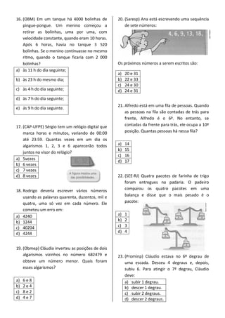16. (OBM) Em um tanque há 4000 bolinhas de
pingue-pongue. Um menino começou a
retirar as bolinhas, uma por uma, com
velocidade constante, quando eram 10 horas.
Após 6 horas, havia no tanque 3 520
bolinhas. Se o menino continuasse no mesmo
ritmo, quando o tanque ficaria com 2 000
bolinhas?
a) às 11 h do dia seguinte;
b) às 23 h do mesmo dia;
c) às 4 h do dia seguinte;
d) às 7 h do dia seguinte;
e) ás 9 h do dia seguinte.
17. (CAP-UFPE) Sérgio tem um relógio digital que
marca horas e minutos, variando de 00:00
até 23:59. Quantas vezes em um dia os
algarismos 1, 2, 3 e 6 aparecerão todos
juntos no visor do relógio?
a) 5vezes
b) 6 vezes
c) 7 vezes
d) 8 vezes
18. Rodrigo deveria escrever vários números
usando as palavras quarenta, duzentos, mil e
quatro, uma só vez em cada número. Ele
cometeu um erro em:
a) 4240
b) 1244
c) 40204
d) 4244
19. (Obmep) Cláudia inverteu as posições de dois
algarismos vizinhos no número 682479 e
obteve um número menor. Quais foram
esses algarismos?
a) 6 e 8
b) 2 e 4
c) 8 e 2
d) 4 e 7
20. (Saresp) Ana está escrevendo uma sequência
de sete números:
Os próximos números a serem escritos são:
a) 20 e 31
b) 22 e 33
c) 24 e 30
d) 24 e 31
21. Alfredo está em uma fila de pessoas. Quando
as pessoas na fila são contadas de trás para
frente, Alfredo é o 6º. No entanto, se
contadas da frente para trás, ele ocupa a 10ª
posição. Quantas pessoas há nessa fila?
a) 14
b) 15
c) 16
d) 17
22. (SEE-RJ) Quatro pacotes de farinha de trigo
foram entregues na padaria. O padeiro
comparou os quatro pacotes em uma
balança e disse que o mais pesado é o
pacote:
a) 1
b) 2
c) 3
d) 4
23. (Prominp) Cláudio estava no 6º degrau de
uma escada. Desceu 4 degraus e, depois,
subiu 6. Para atingir o 7º degrau, Cláudio
deve:
a) subir 1 degrau.
b) descer 1 degrau.
c) subir 2 degraus.
d) descer 2 degraus.
 