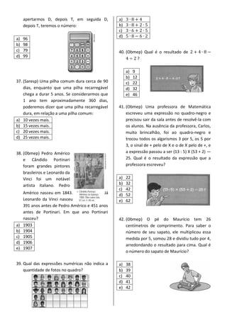 apertarmos D, depois T, em seguida D,
depois T, teremos o número:
a) 96
b) 98
c) 79
d) 99
37. (Saresp) Uma pilha comum dura cerca de 90
dias, enquanto que uma pilha recarregável
chega a durar 5 anos. Se considerarmos que
1 ano tem aproximadamente 360 dias,
poderemos dizer que uma pilha recarregável
dura, em relação a uma pilha comum:
a) 10 vezes mais.
b) 15 vezes mais.
c) 20 vezes mais.
d) 25 vezes mais.
38. (Obmep) Pedro Américo
e Cândido Portinari
foram grandes pintores
brasileiros e Leonardo da
Vinci foi um notável
artista italiano. Pedro
Américo nasceu em 1843. Já
Leonardo da Vinci nasceu
391 anos antes de Pedro Américo e 451 anos
antes de Portinari. Em que ano Portinari
nasceu?
a) 1903
b) 1904
c) 1905
d) 1906
e) 1907
39. Qual das expressões numéricas não indica a
quantidade de fotos no quadro?
a)
b)
c)
d)
40. (Obmep) Qual é o resultado de
?
a) 9
b) 12
c) 22
d) 32
e) 46
41. (Obmep) Uma professora de Matemática
escreveu uma expressão no quadro-negro e
precisou sair da sala antes de resolvê-la com
os alunos. Na ausência da professora, Carlos,
muito brincalhão, foi ao quadro-negro e
trocou todos os algarismos 3 por 5, os 5 por
3, o sinal de + pelo de X e o de X pelo de +, e
a expressão passou a ser (13 : 5) X (53 + 2) —
25. Qual é o resultado da expressão que a
professora escreveu?
a) 22
b) 32
c) 42
d) 52
e) 62
42. (Obmep) O pé do Maurício tem 26
centímetros de comprimento. Para saber o
número de seu sapato, ele multiplicou essa
medida por 5, somou 28 e dividiu tudo por 4,
arredondando o resultado para cima. Qual é
o número do sapato de Maurício?
a) 38
b) 39
c) 40
d) 41
e) 42
 