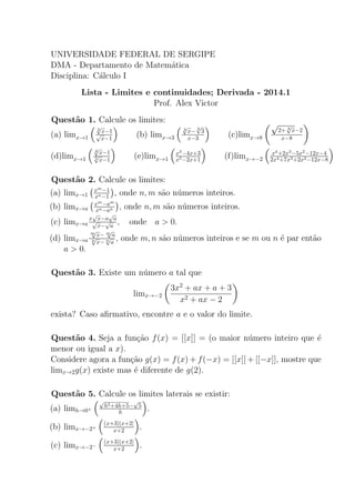 UNIVERSIDADE FEDERAL DE SERGIPE
DMA - Departamento de Matem´atica
Disciplina: C´alculo I
Lista - Limites e continuidades; Derivada - 2014.1
Prof. Alex Victor
Quest˜ao 1. Calcule os limites:
(a) limx→1
3
√
x−1√
x−1
(b) limx→3
3
√
x− 3
√
3
x−3 (c)limx→8
√
2+ 3
√
x−2
x−8
(d)limx→1
4
√
x−1
5
√
x−1
(e)limx→1
x3
−4x+3
x5−2x+1 (f)limx→−2
x4
+2x3
−5x2
−12x−4
2x4+7x3+2x2−12x−8
Quest˜ao 2. Calcule os limites:
(a) limx→1
xm
−1
xn−1 , onde n, m s˜ao n´umeros inteiros.
(b) limx→a
xm
−am
xn−an , onde n, m s˜ao n´umeros inteiros.
(c) limx→a
x
√
x−a
√
a√
x−
√
a
, onde a > 0.
(d) limx→a
m
√
x− m
√
a
n
√
x− n
√
a
, onde m, n s˜ao n´umeros inteiros e se m ou n ´e par ent˜ao
a > 0.
Quest˜ao 3. Existe um n´umero a tal que
limx→−2
3x2
+ ax + a + 3
x2 + ax − 2
exista? Caso aﬁrmativo, encontre a e o valor do limite.
Quest˜ao 4. Seja a fun¸c˜ao f(x) = [[x]] = (o maior n´umero inteiro que ´e
menor ou igual a x).
Considere agora a fun¸c˜ao g(x) = f(x) + f(−x) = [[x]] + [[−x]], mostre que
limx→2g(x) existe mas ´e diferente de g(2).
Quest˜ao 5. Calcule os limites laterais se existir:
(a) limh→0+
√
h2+4h+5−
√
5
h .
(b) limx→−2+
(x+3)|x+2|
x+2 .
(c) limx→−2−
(x+3)|x+2|
x+2 .
 