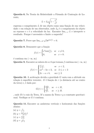 Quest˜ao 6. Na Teoria da Relatividade a F´ormula de Contra¸c˜ao de Lo-
rentz,
L = L0 1 −
v2
c2
expressa o comprimento L de um objeto como uma fun¸c˜ao de sua veloci-
dade v em rela¸c˜ao de um observador, onde L0 ´e o comprimento do objeto
no repouso e c ´e a velocidade da luz. Encontre limv→c−L e interprete o
resultado. Porque ´e necess´ario o limite a esquerda?
Quest˜ao 7. Prove que limx→0+
√
xesen(π
x )
= 0.
Quest˜ao 8. Demonstre que a fun¸c˜ao
f(x) =
x4
sen(1
x), se x = 0,
0, se x = 0.
´e cont´ınua em (−∞, ∞)
Quest˜ao 9. Encontre os valores de a e b que tornam f cont´ınua em (−∞, ∞)
f(x) =



x2
−4
x−2 , se x < 2,
ax2
− bx + 3, se 2 ≤ x < 3
2x − a + b, sex ≥ 3
Quest˜ao 10. A acelera¸c˜ao devida a gravidade G varia com a altitude em
rela¸c˜ao `a superf´ıcie terrestre. G ´e fun¸c˜ao de r (a distˆancia at´e ao centro
da terra) e, ´e dada por:
G(r) =
gMr
R3 , se r < R,
gM
r2 , se r ≥ R.
, onde R ´e o raio da Terra, M a massa da Terra e g a constante gravitaci-
onal. Veriﬁque se G ´e cont´ınua.
Quest˜ao 11. Encontre as ass´ıntotas verticais e horizontais das fun¸c˜oes
abaixo:
(a) y = 1
x−1
(b) y = 2x2
+x−1
x2−1
(c) y = x+4
x+3
(d) y = x
x2−1
2
 