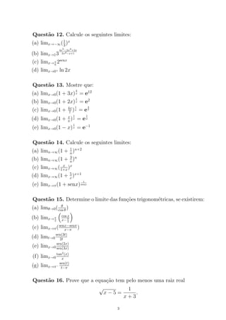 Quest˜ao 12. Calcule os seguintes limites:
(a) limx→−∞(1
3)x
(b) limx→13
4x5−2x3+2x
2x3−x+1
(c) limx→π
6
2senx
(d) limx→0+ ln 2x
Quest˜ao 13. Mostre que:
(a) limx→0(1 + 3x)
4
x = e12
(b) limx→0(1 + 2x)
1
x = e2
(c) limx→0(1 + 4x
7 )
1
x = e
4
7
(d) limx→0(1 + x
π )
1
x = e
1
π
(e) limx→0(1 − x)
1
x = e−1
Quest˜ao 14. Calcule os seguintes limites:
(a) limn→∞(1 + 1
n)n+2
(b) limn→∞(1 + 3
n)n
(c) limx→∞( x
1+x)x
(d) limx→∞(1 + 5
x)x+1
(e) limx→π(1 + senx)
1
senx
Quest˜ao 15. Determine o limite das fun¸c˜oes trigonom´etricas, se existirem:
(a) limθ→0( θ
cos θ)
(b) limx→π
2
cos x
x−π
2
(c) limx→π(senx−senπ
x−π )
(d) limt→0
sen(3t)
2t
(e) limx→0
sen(2x)
sen(3x)
(f) limx→0
tan2
(x)
x
(g) limx→π−
sen(t)
t−π
Quest˜ao 16. Prove que a equa¸c˜ao tem pelo menos uma raiz real
√
x − 5 =
1
x + 3
.
3
 