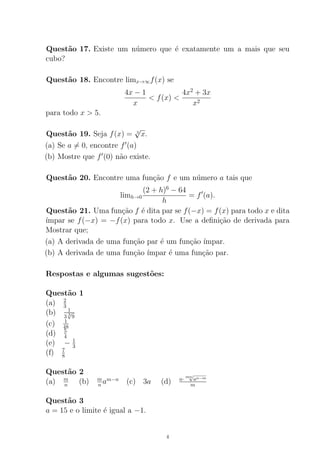 Quest˜ao 17. Existe um n´umero que ´e exatamente um a mais que seu
cubo?
Quest˜ao 18. Encontre limx→∞f(x) se
4x − 1
x
< f(x) <
4x2
+ 3x
x2
para todo x > 5.
Quest˜ao 19. Seja f(x) = 3
√
x.
(a) Se a = 0, encontre f (a)
(b) Mostre que f (0) n˜ao existe.
Quest˜ao 20. Encontre uma fun¸c˜ao f e um n´umero a tais que
limh→0
(2 + h)6
− 64
h
= f (a).
Quest˜ao 21. Uma fun¸c˜ao f ´e dita par se f(−x) = f(x) para todo x e dita
´ımpar se f(−x) = −f(x) para todo x. Use a deﬁni¸c˜ao de derivada para
Mostrar que;
(a) A derivada de uma fun¸c˜ao par ´e um fun¸c˜ao ´ımpar.
(b) A derivada de uma fun¸c˜ao ´ımpar ´e uma fun¸c˜ao par.
Respostas e algumas sugest˜oes:
Quest˜ao 1
(a) 2
3
(b) 1
3 3
√
9
(c) 1
48
(d) 5
4
(e) − 1
3
(f) 7
8
Quest˜ao 2
(a) m
n (b) m
n am−n
(c) 3a (d) n·
mn
√
an−m
m
Quest˜ao 3
a = 15 e o limite ´e igual a −1.
4
 