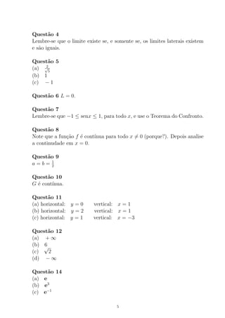 Quest˜ao 4
Lembre-se que o limite existe se, e somente se, os limites laterais existem
e s˜ao iguais.
Quest˜ao 5
(a) 2√
5
(b) 1
(c) − 1
Quest˜ao 6 L = 0.
Quest˜ao 7
Lembre-se que −1 ≤ senx ≤ 1, para todo x, e use o Teorema do Confronto.
Quest˜ao 8
Note que a fun¸c˜ao f ´e cont´ınua para todo x = 0 (porque?). Depois analise
a continudade em x = 0.
Quest˜ao 9
a = b = 1
2
Quest˜ao 10
G ´e cont´ınua.
Quest˜ao 11
(a) horizontal: y = 0 vertical: x = 1
(b) horizontal: y = 2 vertical: x = 1
(c) horizontal: y = 1 vertical: x = −3
Quest˜ao 12
(a) + ∞
(b) 6
(c)
√
2
(d) − ∞
Quest˜ao 14
(a) e
(b) e3
(c) e−1
5
 
