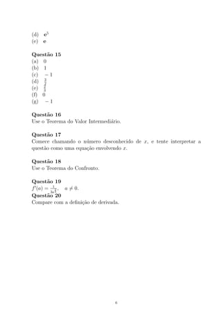 (d) e5
(e) e
Quest˜ao 15
(a) 0
(b) 1
(c) − 1
(d) 3
2
(e) 2
3
(f) 0
(g) − 1
Quest˜ao 16
Use o Teorema do Valor Intermedi´ario.
Quest˜ao 17
Comece chamando o n´umero desconhecido de x, e tente interpretar a
quest˜ao como uma equa¸c˜ao envolvendo x.
Quest˜ao 18
Use o Teorema do Confronto.
Quest˜ao 19
f (a) = 1
3a
2
3
, a = 0.
Quest˜ao 20
Compare com a deﬁni¸c˜ao de derivada.
6
 