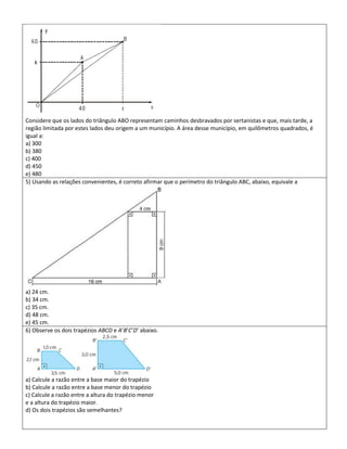 Considere que os lados do triângulo ABO representam caminhos desbravados por sertanistas e que, mais tarde, a
região limitada por estes lados deu origem a um município. A área desse município, em quilômetros quadrados, é
igual a:
a) 300
b) 380
c) 400
d) 450
e) 480
5) Usando as relações convenientes, é correto afirmar que o perímetro do triângulo ABC, abaixo, equivale a




a) 24 cm.
b) 34 cm.
c) 35 cm.
d) 48 cm.
e) 45 cm.
6) Observe os dois trapézios ABCD e A’B’C’D’ abaixo.




a) Calcule a razão entre a base maior do trapézio
b) Calcule a razão entre a base menor do trapézio
c) Calcule a razão entre a altura do trapézio menor
e a altura do trapézio maior.
d) Os dois trapézios são semelhantes?
 