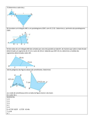 7) Determine o valor de y:




8) Considere um triângulo ABC e um paralelogramo CDEF, com EF // CD . Determine o perímetro do paralelogramo
CDEF.




9) Dois lados de um triângulo BIA são cortados por uma reta paralela ao lado BI , de maneira que sobre o lado AI está
determinado um segmento de 15 cm e outro de 18 cm. Sabendo que AB 5 22 cm, determine a medida dos
segmentos determinados sobre AB .




10) Os polígonos das figuras abaixo são semelhantes. Determine:




a) a razão de semelhança entre os lados da figura menor e da maior.
b) o valor de x.
RESPOSTAS
1. D
2. A
3. A
4. C
5. D
6. a) 7/10 b)2/5 c) 7/10 d) não
7. y=16
8. 7
 