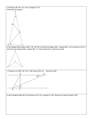 5. Na figura, AB = BC = CD = DE e o ângulo Â = 20°
Então calcule o ângulo x




6. No triângulo ABC da figura, BÂC = 50°. Se P for o incentro do triâgulo ABC, o ângulo BPC = α; no entanto, se P for o
ortocentro do triângulo ABC, o ângulo BPC = β . Então, determine a razão de α para β:




7. Na figura r//s, AÊB = 90° e CD = 2AB. Sendo 𝐴𝐷 𝐶=22°, determine 𝐴𝐵 𝐶.




8. Num triângulos ABC, BD e CE são alturas, BS = CE e o ângulo Â = 40°. Determine o valor do ângulo 𝐶𝐵 𝐷.
 