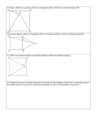 9. Na figura, ABCD é um quadrado e BCE é um triângulo equilátero. Determine a medida do ângulo AÊB.




10. Na figura seguinte, ABCD é um quadrado e BCE é um triângulo equilátero. Calcule a medida do ângulo BFD




11. ABCD é um quadrado e APD é um triângulo equilátero. Determine medida do ângulo α:




12. A diagonal menor de um losango decompõe esse losango em dois triângulos congruentes. Se cada ângulo obtuso
do losango mede 130°, quais são as medidas dos três ângulos de cada um dos triângulos considerados?
 