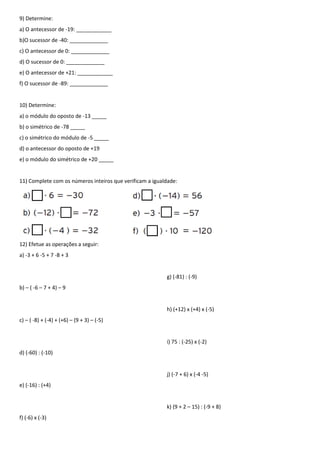 9) Determine:
a) O antecessor de -19: ____________
b)O sucessor de -40: _____________
c) O antecessor de 0: _____________
d) O sucessor de 0: _____________
e) O antecessor de +21: ____________
f) O sucessor de -89: _____________


10) Determine:
a) o módulo do oposto de -13 _____
b) o simétrico de -78 _____
c) o simétrico do módulo de -5 _____
d) o antecessor do oposto de +19
e) o módulo do simétrico de +20 _____


11) Complete com os números inteiros que verificam a igualdade:




12) Efetue as operações a seguir:
a) -3 + 6 -5 + 7 -8 + 3


                                                          g) (-81) : (-9)
b) – ( -6 – 7 + 4) – 9


                                                          h) (+12) x (+4) x (-5)
c) – ( -8) + (-4) + (+6) – (9 + 3) – (-5)


                                                          i) 75 : (-25) x (-2)
d) (-60) : (-10)


                                                          j) (-7 + 6) x (-4 -5)
e) (-16) : (+4)


                                                          k) (9 + 2 – 15) : (-9 + 8)
f) (-6) x (-3)
 