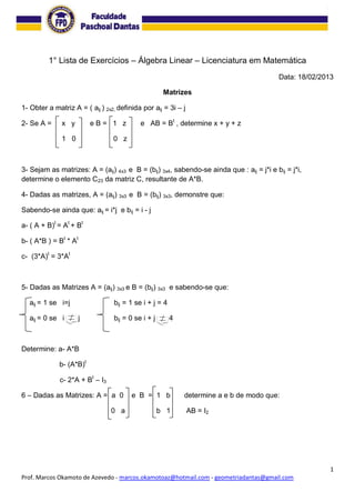 1
Prof. Marcos Okamoto de Azevedo - marcos.okamotoaz@hotmail.com - geometriadantas@gmail.com
1° Lista de Exercícios – Álgebra Linear – Licenciatura em Matemática
Data: 18/02/2013
Matrizes
1- Obter a matriz A = ( aij ) 2x2, definida por aij = 3i – j
2- Se A = x y e B = 1 z e AB = Bt
, determine x + y + z
1 0 0 z
3- Sejam as matrizes: A = (aij) 4x3 e B = (bij) 3x4, sabendo-se ainda que : aij = j*i e bij = j*i,
determine o elemento C23 da matriz C, resultante de A*B.
4- Dadas as matrizes, A = (aij) 3x3 e B = (bij) 3x3, demonstre que:
Sabendo-se ainda que: aij = i*j e bij = i - j
a- ( A + B)t
= At
+ Bt
b- ( A*B ) = Bt
* At
c- (3*A)t
= 3*At
5- Dadas as Matrizes A = (aij) 3x3 e B = (bij) 3x3 e sabendo-se que:
aij = 1 se i=j bij = 1 se i + j = 4
aij = 0 se i j bij = 0 se i + j 4
Determine: a- A*B
b- (A*B)t
c- 2*A + Bt
– I3
6 – Dadas as Matrizes: A = a 0 e B = 1 b determine a e b de modo que:
0 a b 1 AB = I2
 