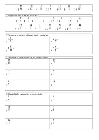 27          123             4             5            14             12          113
              ( ) 31      ( ) 83         ( ) 17         ( ) 3        ( ) 51         ( ) 5       ( ) 15

3) Marque com um X as frações APARENTES:
                    3         8          7          1            9              6          20         36
              ( )   6   ( )   2    ( )   7    ( )   3     ( )    4       ( )   12    ( )   5    ( )   12

                  27          54           15           50               26             12          44
              ( ) 9       ( ) 9        ( ) 13       ( ) 10           ( ) 13         ( ) 5       ( ) 11

4) Transforme os números mistos em frações impróprias:
         2                                                           7
     1                                                           4
a)       3                                                  b)       9

         10                                                          6
     3                                                           5
c)       11                                                 d)       5


5) Transforme as frações impróprias em números mistos:
   15                                                          13
a) 13                                                       b) 7


   25                                                          9
c) 21                                                       d) 4


   8                                                           10
e) 3                                                        f) 5



6) Dê duas frações equivalentes as frações dadas:
   3                                                           9
a) 5                                                        b) 4


   12                                                          5
c) 18                                                       d) 8




   12                                                          4
e) 8                                                        f) 7
 